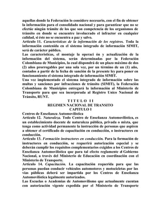aquellas donde la Federación lo considere necesario, con el fin de obtener
la información para el consolidado nacional y para garantizar que no se
efectúe ningún trámite de los que son competencia de los organismos de
tránsito en donde se encuentre involucrado el infractor en cualquier
calidad, si éste no se encuentra a paz y salvo.
Artículo 11. Características de la información de los registros. Toda la
información contenida en el sistema integrado de información SIMIT,
será de carácter público.
Las características, el montaje la operaci ón y actualización de la
información del sistema, serán determinadas por la Federación
Colombiana de Municipios, la cual dispondrá de un plazo máximo de dos
(2) años prorrogables por una sola vez, por un término de un (1) año,
contados a partir de la fecha de sanción de la presente ley para poner en
funcionamiento el sistema integrado de información SIMIT.
Una vez implementado el sistema integrado de información sobre las
multas y sanciones por infracciones de tránsito (SIMIT), la Federación
Colombiana de Municipios entregará la información al Ministerio de
Transporte para que sea incorporada al Registro Unico Nacional de
Tránsito, RUNT.
T I T U L O I I
REGIMEN NACIONAL DE TRANSITO
CAPITULO I
Centros de Enseñanza Automovilística
Artículo 12. Naturaleza. Todo Centro de Enseñanza Automovilística, es
un establecimiento docente de naturaleza pública, privada o mixta, que
tenga como actividad permanente la instrucción de personas que aspiren
a obtener el certificado de capacitación en conducción, o instructores en
conducción.
Artículo 13. Formación instructores en conducción. Para la formación de
instructores en conducción, se requerirá autorización especial y se
deberán cumplir los requisitos complementarios exigidos a los Centros de
Enseñanza Automovilística que para tal efecto reglamente el Gobierno
Nacional, a través del Ministerio de Educación en coordinación con el
Ministerio de Transporte.
Artículo 14. Capacitación. La capacitación requerida para que las
personas puedan conducir vehículos automotores y motocicletas por las
vías públicas deberá ser impartida por los Centros de Enseñanza
Automovilística legalmente autorizados.
Las Escuelas o Academias de Automovilismo que actualmente cuentan
con autorización vigente expedida por el Ministerio de Transporte
 