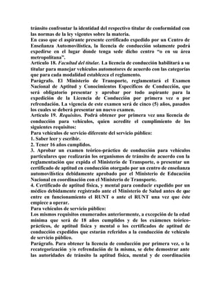 tránsito confrontar la identidad del respectivo titular de conformidad con
las normas de la ley vigentes sobre la materia.
En caso que el aspirante presente certificado expedido por un Centro de
Enseñanza Automovilística, la licencia de conducción solamente podrá
expedirse en el lugar donde tenga sede dicho centro “o en su área
metropolitana”.
Artículo 18. Facultad del titular. La licencia de conducción habilitará a su
titular para manejar vehículos automotores de acuerdo con las categorías
que para cada modalidad establezca el reglamento.
Parágrafo. El Ministerio de Transporte, reglamentará el Examen
Nacional de Aptitud y Conocimientos Específicos de Conducción, que
será obligatorio presentar y aprobar por todo aspirante para la
expedición de la Licencia de Conducción por primera vez o por
refrendación. La vigencia de este examen será de cinco (5) años, pasados
los cuales se deberá presentar un nuevo examen.
Artículo 19. Requisitos. Podrá obtener por primera vez una licencia de
conducción para vehículos, quien acredite el cumplimiento de los
siguientes requisitos:
Para vehículos de servicio diferente del servicio público:
1. Saber leer y escribir.
2. Tener 16 años cumplidos.
3. Aprobar un examen teórico-práctico de conducción para vehículos
particulares que realizarán los organismos de tránsito de acuerdo con la
reglamentación que expida el Ministerio de Transporte, o presentar un
certificado de aptitud en conducción otorgado por un centro de enseñanza
automovilística debidamente aprobado por el Ministerio de Educación
Nacional en coordinación con el Ministerio de Transporte.
4. Certificado de aptitud física, y mental para conducir expedido por un
médico debidamente registrado ante el Ministerio de Salud antes de que
entre en funcionamiento el RUNT o ante el RUNT una vez que éste
empiece a operar.
Para vehículos de servicio público:
Los mismos requisitos enumerados anteriormente, a excepción de la edad
mínima que será de 18 años cumplidos y de los exámenes teórico-
prácticos, de aptitud física y mental o los certificados de aptitud de
conducción expedidos que estarán referidos a la conducción de vehículo
de servicio público.
Parágrafo. Para obtener la licencia de conducción por primera vez, o la
recategorización y/o refrendación de la misma, se debe demostrar ante
las autoridades de tránsito la aptitud física, mental y de coordinación
 