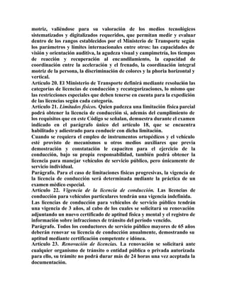 motriz, valiéndose para su valoración de los medios tecnológicos
sistematizados y digitalizados requeridos, que permitan medir y evaluar
dentro de los rangos establecidos por el Ministerio de Transporte según
los parámetros y límites internacionales entre otros: las capacidades de
visión y orientación auditiva, la agudeza visual y campimetría, los tiempos
de reacción y recuperación al encandilamiento, la capacidad de
coordinación entre la aceleración y el frenado, la coordinación integral
motriz de la persona, la discriminación de colores y la phoria horizontal y
vertical.
Artículo 20. El Ministerio de Transporte definirá mediante resolución las
categorías de licencias de conducción y recategorizaciones, lo mismo que
las restricciones especiales que deben tenerse en cuenta para la expedición
de las licencias según cada categoría.
Artículo 21. Limitados físicos. Quien padezca una limitación física parcial
podrá obtener la licencia de conducción si, además del cumplimiento de
los requisitos que en este Código se señalan, demuestra durante el examen
indicado en el parágrafo único del artículo 18, que se encuentra
habilitado y adiestrado para conducir con dicha limitación.
Cuando se requiera el empleo de instrumentos ortopédicos y el vehículo
esté provisto de mecanismos u otros medios auxiliares que previa
demostración y constatación le capaciten para el ejercicio de la
conducción, bajo su propia responsabilidad, también podrá obtener la
licencia para manejar vehículos de servicio público, pero únicamente de
servicio individual.
Parágrafo. Para el caso de limitaciones físicas progresivas, la vigencia de
la licencia de conducción será determinada mediante la práctica de un
examen médico especial.
Artículo 22. Vigencia de la licencia de conducción. Las licencias de
conducción para vehículos particulares tendrán una vigencia indefinida.
Las licencias de conducción para vehículos de servicio público tendrán
una vigencia de 3 años, al cabo de los cuales se solicitará su renovación
adjuntando un nuevo certificado de aptitud física y mental y el registro de
información sobre infracciones de tránsito del período vencido.
Parágrafo. Todos los conductores de servicio público mayores de 65 años
deberán renovar su licencia de conducción anualmente, demostrando su
aptitud mediante certificación competente e idónea.
Artículo 23. Renovación de licencias. La renovación se solicitará ante
cualquier organismo de tránsito o entidad pública o privada autorizada
para ello, su trámite no podrá durar más de 24 horas una vez aceptada la
documentación.
 