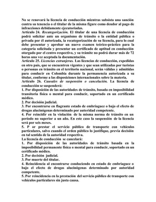 No se renovará la licencia de conducción mientras subsista una sanción
contra su tenencia o el titular de la misma figure como deudor al pago de
infracciones debidamente ejecutoriadas.
Artículo 24. Recategorización. El titular de una licencia de conducción
podrá solicitar ante un organismo de tránsito o la entidad pública o
privada por él autorizada, la recategorización de su licencia, para lo cual
debe presentar y aprobar un nuevo examen teórico-práctico para la
categoría solicitada y presentar un certificado de aptitud en conducción
otorgado por el centro respectivo, y su trámite no podrá durar más de 72
horas una vez aceptada la documentación.
Artículo 25. Licencias extranjeras. Las licencias de conducción, expedidas
en otro país, que se encuentren vigentes y que sean utilizadas por turistas
o personas en tránsito en el territorio nacional, serán válidas y admitidas
para conducir en Colombia durante la permanencia autorizada a su
titular, conforme a las disposiciones internacionales sobre la materia.
Artículo 26. Causales de suspensión o cancelación. La licencia de
conducción se suspenderá:
1. Por disposición de las autoridades de tránsito, basada en imposibilidad
transitoria física o mental para conducir, soportado en un certificado
médico.
2. Por decisión judicial.
3. Por encontrarse en flagrante estado de embriaguez o bajo el efecto de
drogas alucinógenas determinado por autoridad competente.
4. Por reincidir en la violación de la misma norma de tránsito en un
período no superior a un año. En este caso la suspensión de la licencia
será por seis meses.
5. P or prestar el servicio público de transporte con vehículos
particulares, salvo cuando el orden público lo justifique, previa decisión
en tal sentido de la autoridad respectiva.
La licencia de conducción se cancelará:
1. Por disposición de las autoridades de tránsito basada en la
imposibilidad permanente física o mental para conducir, soportado en un
certificado médico.
2. Por decisión judicial.
3. Por muerte del titular.
4. Reincidencia al encontrarse conduciendo en estado de embriaguez o
bajo el efecto de drogas alucinógenas determinado por autoridad
competente.
5. Por reincidencia en la prestación del servicio público de transporte con
vehículos particulares sin justa causa.
 