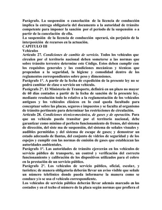 Parágrafo. La suspensión o cancelación de la licencia de conducción
implica la entrega obligatoria del documento a la autoridad de tránsito
competente para imponer la sanción por el período de la suspensión o a
partir de la cancelación de ella.
La suspensión de la licencia de conducción operará, sin perjuicio de la
interposición de recursos en la actuación.
CAPITULO III
Vehículos
Artículo 27. Condiciones de cambio de servicio. Todos los vehículos que
circulen por el territorio nacional deben someterse a las normas que
sobre tránsito terrestre determine este Código. Estos deben cumplir con
los requisitos generales y las condiciones mecánicas y técnicas que
propendan a la seguridad, la higiene y comodidad dentro de los
reglamentos correspondientes sobre peso y dimensiones.
Parágrafo 1°. A partir de la fecha de expedición de la presente ley no se
podrá cambiar de clase o servicio un vehículo.
Parágrafo 2°. El Ministerio de Transporte, definirá en un plazo no mayor
de 60 días contados a partir de la fecha de sanción de la presente ley,
mediante resolución todo lo relativo a la reglamentación de los vehículos
antiguos y los vehículos clásicos en lo cual queda facultado para
conceptuar sobre las placas, seguros e impuestos y se faculta al organismo
de tránsito pertinente para determinar las restricciones de circulación.
Artículo 28. Condiciones técnico-mecánica, de gases y de operación. Para
que un vehículo pueda transitar por el territorio nacional, debe
garantizar como mínimo el perfecto funcionamiento de frenos, del sistema
de dirección, del siste ma de suspensión, del sistema de señales visuales y
audibles permitidas y del sistema de escape de gases; y demostrar un
estado adecuado de llantas, del conjunto de vidrios de seguridad y de los
espejos y cumplir con las normas de emisión de gases que establezcan las
autoridades ambientales.
Parágrafo 1°. Las autoridades de tránsito ejercerán en los vehículos de
servicio público de transporte, un control y verificación del correcto
funcionamiento y calibración de los dispositivos utilizados para el cobro
en la prestación de un servicio público.
Parágrafo 2°. Los vehículos de servicio público, oficial, escolar, y
turístico; de manera obligatoria deberán llevar un aviso visible que señale
un número telefónico donde pueda informarse la manera como se
conduce y/o se usa el vehículo correspondiente.
Los vehículos de servicio público deberán llevar además marcado en los
costados y en el techo el número de la placa según normas que profiera el
 
