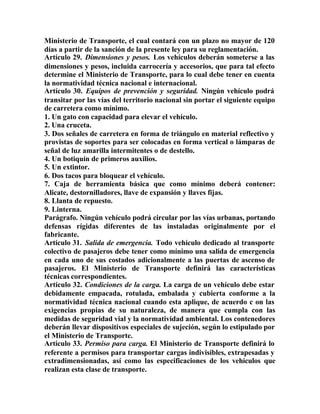 Ministerio de Transporte, el cual contará con un plazo no mayor de 120
días a partir de la sanción de la presente ley para su reglamentación.
Artículo 29. Dimensiones y pesos. Los vehículos deberán someterse a las
dimensiones y pesos, incluida carrocería y accesorios, que para tal efecto
determine el Ministerio de Transporte, para lo cual debe tener en cuenta
la normatividad técnica nacional e internacional.
Artículo 30. Equipos de prevención y seguridad. Ningún vehículo podrá
transitar por las vías del territorio nacional sin portar el siguiente equipo
de carretera como mínimo.
1. Un gato con capacidad para elevar el vehículo.
2. Una cruceta.
3. Dos señales de carretera en forma de triángulo en material reflectivo y
provistas de soportes para ser colocadas en forma vertical o lámparas de
señal de luz amarilla intermitentes o de destello.
4. Un botiquín de primeros auxilios.
5. Un extintor.
6. Dos tacos para bloquear el vehículo.
7. Caja de herramienta básica que como mínimo deberá contener:
Alicate, destornilladores, llave de expansión y llaves fijas.
8. Llanta de repuesto.
9. Linterna.
Parágrafo. Ningún vehículo podrá circular por las vías urbanas, portando
defensas rígidas diferentes de las instaladas originalmente por el
fabricante.
Artículo 31. Salida de emergencia. Todo vehículo dedicado al transporte
colectivo de pasajeros debe tener como mínimo una salida de emergencia
en cada uno de sus costados adicionalmente a las puertas de ascenso de
pasajeros. El Ministerio de Transporte definirá las características
técnicas correspondientes.
Artículo 32. Condiciones de la carga. La carga de un vehículo debe estar
debidamente empacada, rotulada, embalada y cubierta conforme a la
normatividad técnica nacional cuando esta aplique, de acuerdo c on las
exigencias propias de su naturaleza, de manera que cumpla con las
medidas de seguridad vial y la normatividad ambiental. Los contenedores
deberán llevar dispositivos especiales de sujeción, según lo estipulado por
el Ministerio de Transporte.
Artículo 33. Permiso para carga. El Ministerio de Transporte definirá lo
referente a permisos para transportar cargas indivisibles, extrapesadas y
extradimensionadas, así como las especificaciones de los vehículos que
realizan esta clase de transporte.
 