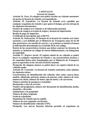 CAPITULO IV
Licencia de tránsito
Artículo 34. Porte. En ningún caso podrá circular un vehículo automotor
sin portar la licencia de tránsito correspondiente.
Artículo 35. Expedición. La licencia de tránsito será expedida por
cualquier organismo de tránsito o por quien él designe, previa entrega de
los siguientes documentos:
Factura de compra si el vehículo es de fabricación nacional.
Factura de compra en el país de origen y licencia de importación.
Recibo de pago de impuestos.
Certificado de inscripción ante el RUNT.
Artículo 36. Elaboración. El formato de la licencia de tránsito será único
nacional, y será definido por el Ministerio de Transporte antes de los 60
días posteriores a la sanción de esta ley y en el mismo se incluirá al menos
la información determinada en el artículo 38 de este código.
Dentro de las características técnicas que deben contener las licencias de
tránsito, se incluirán un código de barras bidimensional y un holograma
de seguridad.
Artículo 37. Registro inicial. El registro inicial de un vehículo se podrá
hacer en cualquier organismo de tránsito y sus características técnicas y
de capacidad deben estar homologadas por el Ministerio de Transporte
para su operación en las vías del territorio nacional.
Parágrafo. De ninguna manera se podrá hacer un registro inicial de un
vehículo usado.
Artículo 38. Contenido. La licencia de tránsito contendrá, como mínimo,
los siguientes datos:
Características de identificación del vehículo, tales como: marca, línea,
modelo, cilindrada, potencia, número de puertas, color, número de serie,
número de chasis, número de motor, tipo de motor y de carrocería.
Número máximo de pasajeros o toneladas:
Destinación y clase de servicio:
Nombre del propietario, número del documento de identificación, huella,
domicilio y dirección.
Limitaciones a la propiedad.
Número de placa asignada.
Fecha de expedición.
Organismo de tránsito que la expidió.
Número de serie asignada a la licencia.
Número de identificación vehicular (VIN).
Parágrafo. Las nuevas licencias deberán permitir al organismo de
 