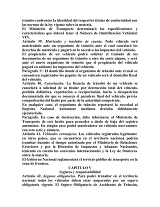 tránsito confrontar la identidad del respectivo titular de conformidad con
las normas de la ley vigente sobre la materia.
El Ministerio de Transporte determinará las especificaciones y
características que deberá tener el Número de Identificación Vehicular
VIN.
Artículo 39. Matrículas y traslados de cuenta. Todo vehículo será
matriculado ante un organismo de tránsito ante el cual cancelará los
derechos de matrícula y pagará en lo sucesivo los impuestos del vehículo.
El propietario de un vehículo podrá solicitar el traslado de los
documentos de un organismo de tránsito a otro sin costo alguno, y será
ante el nuevo organismo de tránsito que el propietario del vehículo
pagará en adelante los impuestos del vehículo.
Parágrafo 1°. El domicilio donde el organismo de tránsito ante el cual se
encuentren registrados los papeles de un vehículo será el domicilio fiscal
del vehículo.
Artículo 40. Cancelación. La licencia de tránsito de un vehículo se
cancelará a solicitud de su titular por destrucción total del vehículo,
pérdida definitiva, exportación o reexportación, hurto o desaparición
documentada sin que se conozca el paradero final del vehículo, previa
comprobación del hecho por parte de la autoridad competente.
En cualquier caso, el organismo de tránsito reportará la novedad al
Registro Nacional Automotor mediante decisión debidamente
ejecutoriada.
Parágrafo. En caso de destrucción, debe informarse al Ministerio de
Transporte de este hecho para proceder a darlo de baja del registro
automotor. En ningún caso podrá matricularse un vehículo nuevamente
con esta serie y número.
Artículo 41. Vehículos extranjeros. Los vehículos registrados legalmente
en otros países, que se encuentren en el territorio nacional, podrán
transitar durante el tiempo autorizado por el Ministerio de Relaciones
Exteriores y por la Dirección de Impuestos y Aduanas Nacionales,
teniendo en cuenta los convenios internacionales y la Ley de fronteras
sobre la materia.
El Gobierno Nacional reglamentará el servicio público de transporte en la
zona de frontera.
CAPITULO V
Seguros y responsabilidad
Artículo 42. Seguros obligatorios. Para poder transitar en el territorio
nacional todos los vehículos deben estar amparados por un seguro
obligatorio vigente. El Seguro Obligatorio de Accidentes de Tránsito,
 