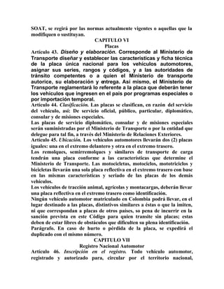SOAT, se regirá por las normas actualmente vigentes o aquellas que la
modifiquen o sustituyan.
CAPITULO VI
Placas
Artículo 43. Diseño y elaboración. Corresponde al Ministerio de
Transporte diseñar y establecer las características y ficha técnica
de la placa única nacional para los vehículos automotores,
asignar sus series, rangos y códigos, y a las autoridades de
tránsito competentes o a quien el Ministerio de transporte
autorice, su elaboración y entrega. Así mismo, el Ministerio de
Transporte reglamentará lo referente a la placa que deberán tener
los vehículos que ingresen en el país por programas especiales o
por importación temporal.
Artículo 44. Clasificación. Las placas se clasifican, en razón del servicio
del vehículo, así: De servicio oficial, público, particular, diplomático,
consular y de misiones especiales.
Las placas de servicio diplomático, consular y de misiones especiales
serán suministradas por el Ministerio de Transporte o por la entidad que
delegue para tal fin, a través del Ministerio de Relaciones Exteriores.
Artículo 45. Ubicación. Los vehículos automotores llevarán dos (2) placas
iguales: una en el extremo delantero y otra en el extremo trasero.
Los remolques, semirremolques y similares de transporte de carga
tendrán una placa conforme a las características que determine el
Ministerio de Transporte. Las motocicletas, motociclos, mototriciclos y
bicicletas llevarán una sola placa reflectiva en el extremo trasero con base
en las mismas características y seriado de las placas de los demás
vehículos.
Los vehículos de tracción animal, agrícolas y montacargas, deberán llevar
una placa reflectiva en el extremo trasero como identificación.
Ningún vehículo automotor matriculado en Colombia podrá llevar, en el
lugar destinado a las placas, distintivos similares a éstas o que la imiten,
ni que correspondan a placas de otros países, so pena de incurrir en la
sanción prevista en este Código para quien transite sin placas; estas
deben de estar libres de obstáculos que dificulten su plena identificación.
Parágrafo. En caso de hurto o pérdida de la placa, se expedirá el
duplicado con el mismo número.
CAPITULO VII
Registro Nacional Automotor
Artículo 46. Inscripción en el registro. Todo vehículo automotor,
registrado y autorizado para, circular por el territorio nacional,
 