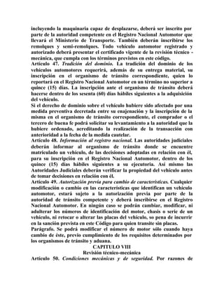 incluyendo la maquinaria capaz de desplazarse, deberá ser inscrito por
parte de la autoridad competente en el Registro Nacional Automotor que
llevará el Ministerio de Transporte. También deberán inscribirse los
remolques y semi-remolques. Todo vehículo automotor registrado y
autorizado deberá presentar el certificado vigente de la revisión técnico -
mecánica, que cumpla con los términos previstos en este código.
Artículo 47. Tradición del dominio. La tradición del dominio de los
vehículos automotores requerirá, además de su entrega material, su
inscripción en el organismo de tránsito correspondiente, quien lo
reportará en el Registro Nacional Automotor en un término no superior a
quince (15) días. La inscripción ante el organismo de tránsito deberá
hacerse dentro de los sesenta (60) días hábiles siguientes a la adquisición
del vehículo.
Si el derecho de dominio sobre el vehículo hubiere sido afectado por una
medida preventiva decretada entre su enajenación y la inscripción de la
misma en el organismo de tránsito correspondiente, el comprador o el
tercero de buena fe podrá solicitar su levantamiento a la autoridad que la
hubiere ordenado, acreditando la realización de la transacción con
anterioridad a la fecha de la medida cautelar.
Artículo 48. Información al registro nacional. Las autoridades judiciales
deberán informar al organismo de tránsito donde se encuentre
matriculado un vehículo, de las decisiones adoptadas en relación con él,
para su inscripción en el Registro Nacional Automotor, dentro de los
quince (15) días hábiles siguientes a su ejecutoria. Así mismo las
Autoridades Judiciales deberán verificar la propiedad del vehículo antes
de tomar decisiones en relación con él.
Artículo 49. Autorización previa para cambio de características. Cualquier
modificación o cambio en las características que identifican un vehículo
automotor, estará sujeto a la autorización previa por parte de la
autoridad de tránsito competente y deberá inscribirse en el Registro
Nacional Automotor. En ningún caso se podrán cambiar, modificar, ni
adulterar los números de identificación del motor, chasis o serie de un
vehículo, ni retocar o alterar las placas del vehículo, so pena de incurrir
en la sanción prevista en este Código para quien transite sin placas.
Parágrafo. Se podrá modificar el número de motor sólo cuando haya
cambio de éste, previo cumplimiento de los requisitos determinados por
los organismos de tránsito y aduana.
CAPITULO VIII
Revisión técnico-mecánica
Artículo 50. Condiciones mecánicas y de seguridad. Por razones de
 