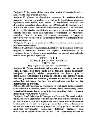 Parágrafo 2°. Las motocicletas, motociclos y mototriciclos estarán sujetas
a lo previsto en el presente artículo.
Artículo 53. Centros de diagnóstico automotor. La revisión técnico-
mecánica y de gases se realizará en centros de diagnóstico automotor,
legalmente constituidos, que posean las condiciones mínimas que
determinen los reglamentos emitidos por el Ministerio de Transporte y el
Ministerio del Medio Ambiente en lo de sus competencias. Los resultados
de la revisión técnico -mecánica y de gases serán consignados en un
formato uniforme cuyas características determinarán los Ministerios
anotados. Para la revisión del vehículo automotor, se requerirá
únicamente la presentación de su licencia de tránsito y el correspondiente
seguro obligatorio.
Parágrafo 1°. Quien no porte el certificado incurrirá en las sanciones
previstas en este código.
Artículo 54. Registro computarizado. Los talleres de mecánica o centros de
diagnóstico automotor llevarán un registro computarizado de los
resultados de las revisiones técnico-mecánicas y de gases de cada vehículo,
incluso de los que no la aprueben.
T I T U L O I I I
NORMAS DE COMPORTAMIENTO
CAPITULO I
Reglas generales y educación en el tránsito
Artículo 55. Comportamiento del conductor, pasajero o peatón.
Toda persona que tome parte en el tránsito como conductor,
pasajero o peatón, debe comportarse en forma que no
obstaculice, perjudique o ponga en riesgo a las demás y debe
conocer y cumplir las normas y señales de tránsito que le sean
aplicables, así como obedecer las indicaciones que les den las
autoridades de tránsito.
Artículo 56. Obligatoriedad de enseñanza. Se establecerá como obligación
en la educación Preescolar, Básica Primaria, Básica Secundaria y Medía
Vocacional, impartir los cursos de tránsito y seguridad vial previamente
diseñados por el Gobierno Nacional.
Parágrafo. Los Ministerios de Transporte y Educación Nacional, tendrán
un plazo de doce (12) meses contados a partir de la fecha de sanción de la
presente ley para expedir la reglamentación atinente al cumplimiento de
lo dispuesto en este artículo y para presentar las cartillas y documentos
básicos de estudio de tránsito y seguridad vial y para la adopción de
modernas herramientas tecnológicas didácticas dinámicas para
dramatizar el contenido de las cartillas y los documentos básicos de
 