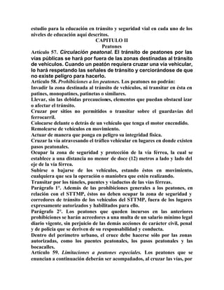 estudio para la educación en tránsito y seguridad vial en cada uno de los
niveles de educación aquí descritos.
CAPITULO II
Peatones
Artículo 57. Circulación peatonal. El tránsito de peatones por las
vías públicas se hará por fuera de las zonas destinadas al tránsito
de vehículos. Cuando un peatón requiera cruzar una vía vehicular,
lo hará respetando las señales de tránsito y cerciorándose de que
no existe peligro para hacerlo.
Artículo 58. Prohibiciones a los peatones. Los peatones no podrán:
Invadir la zona destinada al tránsito de vehículos, ni transitar en ésta en
patines, monopatines, patinetas o similares.
Llevar, sin las debidas precauciones, elementos que puedan obstacul izar
o afectar el tránsito.
Cruzar por sitios no permitidos o transitar sobre el guardavías del
ferrocarril.
Colocarse delante o detrás de un vehículo que tenga el motor encendido.
Remolcarse de vehículos en movimiento.
Actuar de manera que ponga en peligro su integridad física.
Cruzar la vía atravesando el tráfico vehicular en lugares en donde existen
pasos peatonales.
Ocupar la zona de seguridad y protección de la vía férrea, la cual se
establece a una distancia no menor de doce (12) metros a lado y lado del
eje de la vía férrea.
Subirse o bajarse de los vehículos, estando éstos en movimiento,
cualquiera que sea la operación o maniobra que estén realizando.
Transitar por los túneles, puentes y viaductos de las vías férreas.
Parágrafo 1°. Además de las prohibiciones generales a los peatones, en
relación con el STTMP, éstos no deben ocupar la zona de seguridad y
corredores de tránsito de los vehículos del STTMP, fuera de los lugares
expresamente autorizados y habilitados para ello.
Parágrafo 2°. Los peatones que queden incursos en las anteriores
prohibiciones se harán acreedores a una multa de un salario mínimo legal
diario vigente, sin perjuicio de las demás acciones de carácter civil, penal
y de policía que se deriven de su responsabilidad y conducta.
Dentro del perímetro urbano, el cruce debe hacerse sólo por las zonas
autorizadas, como los puentes peatonales, los pasos peatonales y las
bocacalles.
Artículo 59. Limitaciones a peatones especiales. Los peatones que se
enuncian a continuación deberán ser acompañados, al cruzar las vías, por
 