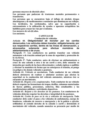 personas mayores de dieciséis años:
Las personas que padezcan de trastornos mentales permanentes o
transitorios.
Las personas que se encuentren bajo el influjo de alcohol, drogas
alucinógenas y de medicamentos o sustancias que disminuyan sus reflejos.
Los invidentes, los sordomudos, salvo que su capacitación o
entrenamiento o la utilización de ayudas o aparatos ortopédicos los
habiliten para cruzar las vías por sí mismos.
Los menores de seis (6) años.
Los ancianos.
CAPITULO III
Conducción de vehículos
Artículo 60. Obligatoriedad de transitar por los carriles
demarcados. Los vehículos deben transitar, obligatoriamente, por
sus respectivos carriles, dentro de las líneas de demarcación, y
atravesarlos solamente para efectuar maniobras de
adelantamiento o de cruce.
Parágrafo 1°. Los conductores no podrán transitar con vehículo
automotor o de tracción animal por la zona de seguridad y protección de
la vía férrea.
Parágrafo 2°. Todo conductor, antes de efectuar un adelantamiento o
cruce de una calzada a otra o de un carril a otro, debe anunciar su
intención por medio de las luces direccionales y señales ópticas o audibles
y efectuar la maniobra de forma que no entorpezca el tránsito, ni ponga
en peligro a los demás vehículos o peatones.
Artículo 61. Vehículo en movimiento. Todo conductor de un vehículo
deberá abstenerse de realizar o adelantar acciones que afecten la
seguridad en la conducción del vehículo automotor, mientras éste se
encuentre en movimiento.
Artículo 62. Respeto a los conglomerados. Todo conductor de un vehículo
deberá respetar las formaciones de tropas, desfiles, columnas motorizadas
de fuerza pública, procesiones, entierros, filas estudiantiles y las
manifestaciones públicas y actividades deportivas.
Artículo 63. Respeto a los derechos de los peatones. Los conductores de
vehículos deberán respetar los derechos e integridad de los peatones.
Artículo 64. Cesión de paso en la vía a vehículos de emergencia. Todo
conductor debe ceder el paso a los vehículos de ambulancias, cuerpo de
bomberos, vehículos de socorro o emergencia y de la policía o ejército
orillándose al costado derecho de la calzada o carril y deteniendo el
movimiento del vehículo, cuando anuncien su presencia por medio de
 