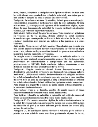 luces, sirenas, campanas o cualquier señal óptica o audible. En todo caso
los vehículos de emergencia deben reducir la velocidad y constatar que les
han cedido el derecho de paso al cruzar una intersección.
Parágrafo. En calzadas de tres (3) carriles, deberá procurarse despejar,
como mínimo, el carril del medio para el paso de estos vehículos. Si tiene
más de tres (3), se despejará el siguiente al del carril más rápido, o por
donde lo haya demarcado la autoridad de tránsito mediante señalización
especial. En todo caso se permitirá el paso.
Artículo 65. Utilización de la señal de parqueo. Todo conductor, al detener
su vehículo en la vía pública, deberá utilizar la señal luminosa
intermitente que corresponda, orillarse al lado derecho de la vía y no
efectuar maniobras que pongan en peligro a las personas o a otros
vehículos.
Artículo 66. Giros en cruce de intersección. El conductor que transite por
una vía sin prelación deberá detener completamente su vehículo al llegar
a un cruce y donde no haya semáforo tomará las precauciones debidas e
iniciará la marcha cuando le corresponda.
En ningún caso el conductor podrá detener su vehículo sobre la vía
férrea, un paso peatonal o una intersección o un carril exclusivo, paralelo
preferencial de alimentadores o compartidos con los peatonales,
pertenecientes al STTMP. Todo conductor deberá permanecer a una
distancia mínima de cinco (5) metros de la vía férrea.
Parágrafo. Ningún conductor deberá frenar intempestivamente y
disminuir la velocidad sin cerciorarse que la maniobra no ofrezca peligro.
Artículo 67. Utilización de señales. Todo conductor está obligado a utilizar
las señales direccionales de su vehículo para dar un giro o para cambiar
de carril. Sólo en caso de emergencia, y ante la imposibilidad de utilizar
las señales direccionales, deberá utilizar las siguientes señales manuales:
Para cruzar a la izquierda o cambio de carril sacará el brazo izquierdo y
lo extenderá horizontalmente.
Para indicar cruce a la derecha, cambio de carril, sacará el brazo
izquierdo formando escuadra con la mano hacia arriba.
Para indicar reducción de velocidad o detención del vehículo, sacará el
brazo izquierdo formando escuadra con la mano hacia abajo.
Parágrafo 1°. En carreteras o vías rápidas, la indicación intermitente de
la señal direccional deberá ponerse por lo menos con sesenta (60) metros
de antelación al giro, y en zonas urbanas, por lo menos con treinta (30)
metros de antelación.
Parágrafo 2°. El conductor deberá detener el vehículo para indicar al
peatón con una señal de mano que tiene preferencia al paso de la vía,
 