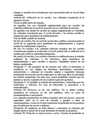 siempre y cuando esté cruzando por una zona demarcada en vías de baja
velocidad.
Artículo 68. Utilización de los carriles. Los vehículos transitarán de la
siguiente forma:
Vía de sentido único de tránsito.
En aquellas vías con velocidad reglamentada para sus carriles, los
vehículos utilizarán el carril de acuerdo con su velocidad de marcha.
En aquellas vías donde los carriles no tengan reglamentada su velocidad,
los vehículos transitarán por el carril derecho y los demás carriles se
emplearán para maniobras de adelantamiento.
Vías de doble sentido de tránsito.
De dos (2) carriles: Por el carril de su derecha y utilizar con precaución el
carril de su izquierda para maniobras de adelantamiento y respetar
siempre la señalización respectiva.
De tres (3) carriles: Los vehículos deberán transitar por los carriles
extremos que queden a su derecha; el carril central sólo se utilizará en el
sentido que señale la autoridad competente.
De cuatro (4) carriles: Los carriles exteriores se utilizarán para el tránsito
ordinario de vehículos, y los interiores, para maniobras de
adelantamiento o para circular a mayores velocidades dentro de los
límites establecidos.
Parágrafo 1°. Sin perjuicio de las normas que sobre el particular se
establecen en este código, las bicicletas, motocicletas, motociclos,
mototriciclos y vehículos de tracción animal e impulsión humana,
transitarán de acuerdo con las reglas que en cada caso dicte la autoridad
de tránsito competente. En todo caso, estará prohibido transitar por los
andenes o aceras, o puentes de uso exclusivo para los peatones.
Parágrafo 2°. Se prohíbe el tránsito de motocicletas y motociclos por las
ciclorrutas o ciclovías. En caso de infracción se procederá a la
inmovilización.
Artículo 69. Retroceso en las vías públicas. No se deben realizar
maniobras de retroceso en las vías públicas, salvo en casos de
estacionamiento o emergencia.
Los vehículos automotores no deben transitar sobre las aceras y zonas de
seguridad, salvo en el caso de entrada a garajes o sitios de
estacionamiento, evento en el cual respetarán la prelación de los peatones
que circulan por las aceras o andenes.
Parágrafo. El conductor no debe detener o estacionar su vehículo, por
ningún motivo, dentro de la zona destinada al tránsito de peatones.
Artículo 70. Prelación en intersecciones o giros. Normas de prelación en
 