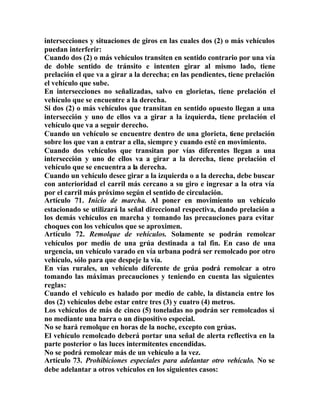 intersecciones y situaciones de giros en las cuales dos (2) o más vehículos
puedan interferir:
Cuando dos (2) o más vehículos transiten en sentido contrario por una vía
de doble sentido de tránsito e intenten girar al mismo lado, tiene
prelación el que va a girar a la derecha; en las pendientes, tiene prelación
el vehículo que sube.
En intersecciones no señalizadas, salvo en glorietas, tiene prelación el
vehículo que se encuentre a la derecha.
Si dos (2) o más vehículos que transitan en sentido opuesto llegan a una
intersección y uno de ellos va a girar a la izquierda, tiene prelación el
vehículo que va a seguir derecho.
Cuando un vehículo se encuentre dentro de una glorieta, tiene prelación
sobre los que van a entrar a ella, siempre y cuando esté en movimiento.
Cuando dos vehículos que transitan por vías diferentes llegan a una
intersección y uno de ellos va a girar a la derecha, tiene prelación el
vehículo que se encuentra a la derecha.
Cuando un vehículo desee girar a la izquierda o a la derecha, debe buscar
con anterioridad el carril más cercano a su giro e ingresar a la otra vía
por el carril más próximo según el sentido de circulación.
Artículo 71. Inicio de marcha. Al poner en movimiento un vehículo
estacionado se utilizará la señal direccional respectiva, dando prelación a
los demás vehículos en marcha y tomando las precauciones para evitar
choques con los vehículos que se aproximen.
Artículo 72. Remolque de vehículos. Solamente se podrán remolcar
vehículos por medio de una grúa destinada a tal fin. En caso de una
urgencia, un vehículo varado en vía urbana podrá ser remolcado por otro
vehículo, sólo para que despeje la vía.
En vías rurales, un vehículo diferente de grúa podrá remolcar a otro
tomando las máximas precauciones y teniendo en cuenta las siguientes
reglas:
Cuando el vehículo es halado por medio de cable, la distancia entre los
dos (2) vehículos debe estar entre tres (3) y cuatro (4) metros.
Los vehículos de más de cinco (5) toneladas no podrán ser remolcados si
no mediante una barra o un dispositivo especial.
No se hará remolque en horas de la noche, excepto con grúas.
El vehículo remolcado deberá portar una señal de alerta reflectiva en la
parte posterior o las luces intermitentes encendidas.
No se podrá remolcar más de un vehículo a la vez.
Artículo 73. Prohibiciones especiales para adelantar otro vehículo. No se
debe adelantar a otros vehículos en los siguientes casos:
 