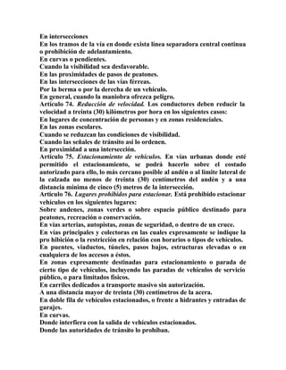 En intersecciones
En los tramos de la vía en donde exista línea separadora central continua
o prohibición de adelantamiento.
En curvas o pendientes.
Cuando la visibilidad sea desfavorable.
En las proximidades de pasos de peatones.
En las intersecciones de las vías férreas.
Por la berma o por la derecha de un vehículo.
En general, cuando la maniobra ofrezca peligro.
Artículo 74. Reducción de velocidad. Los conductores deben reducir la
velocidad a treinta (30) kilómetros por hora en los siguientes casos:
En lugares de concentración de personas y en zonas residenciales.
En las zonas escolares.
Cuando se reduzcan las condiciones de visibilidad.
Cuando las señales de tránsito así lo ordenen.
En proximidad a una intersección.
Artículo 75. Estacionamiento de vehículos. En vías urbanas donde esté
permitido el estacionamiento, se podrá hacerlo sobre el costado
autorizado para ello, lo más cercano posible al andén o al límite lateral de
la calzada no menos de treinta (30) centímetros del andén y a una
distancia mínima de cinco (5) metros de la intersección.
Artículo 76. Lugares prohibidos para estacionar. Está prohibido estacionar
vehículos en los siguientes lugares:
Sobre andenes, zonas verdes o sobre espacio público destinado para
peatones, recreación o conservación.
En vías arterias, autopistas, zonas de seguridad, o dentro de un cruce.
En vías principales y colectoras en las cuales expresamente se indique la
pro hibición o la restricción en relación con horarios o tipos de vehículos.
En puentes, viaductos, túneles, pasos bajos, estructuras elevadas o en
cualquiera de los accesos a éstos.
En zonas expresamente destinadas para estacionamiento o parada de
cierto tipo de vehículos, incluyendo las paradas de vehículos de servicio
público, o para limitados físicos.
En carriles dedicados a transporte masivo sin autorización.
A una distancia mayor de treinta (30) centímetros de la acera.
En doble fila de vehículos estacionados, o frente a hidrantes y entradas de
garajes.
En curvas.
Donde interfiera con la salida de vehículos estacionados.
Donde las autoridades de tránsito lo prohíban.
 
