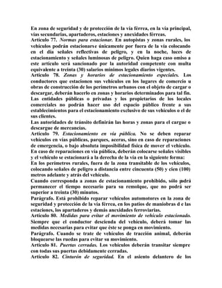 En zona de seguridad y de protección de la vía férrea, en la vía principal,
vías secundarias, apartaderos, estaciones y anexidades férreas.
Artículo 77. Normas para estacionar. En autopistas y zonas rurales, los
vehículos podrán estacionarse únicamente por fuera de la vía colocando
en el día señales reflectivas de peligro, y en la noche, luces de
estacionamiento y señales luminosas de peligro. Quien haga caso omiso a
este artículo será sancionado por la autoridad competente con multa
equivalente a treinta (30) salarios mínimos legales diarios vigentes.
Artículo 78. Zonas y horarios de estacionamiento especiales. Los
conductores que estacionen sus vehículos en los lugares de comercio u
obras de construcción de los perímetros urbanos con el objeto de cargar o
descargar, deberán hacerlo en zonas y horarios determinados para tal fin.
Las entidades públicas o privadas y los propietarios de los locales
comerciales no podrán hacer uso del espacio público frente a sus
establecimientos para el estacionamiento exclusivo de sus vehículos o el de
sus clientes.
Las autoridades de tránsito definirán las horas y zonas para el cargue o
descargue de mercancías.
Artículo 79. Estacionamiento en vía pública. No se deben reparar
vehículos en vías públicas, parques, aceras, sino en caso de reparaciones
de emergencia, o bajo absoluta imposibilidad física de mover el vehículo.
En caso de reparaciones en vía pública, deberán colocarse señales visibles
y el vehículo se estacionará a la derecha de la vía en la siguiente forma:
En los perímetros rurales, fuera de la zona transitable de los vehículos,
colocando señales de peligro a distancia entre cincuenta (50) y cien (100)
metros adelante y atrás del vehículo.
Cuando corresponda a zonas de estacionamiento prohibido, sólo podrá
permanecer el tiempo necesario para su remolque, que no podrá ser
superior a treinta (30) minutos.
Parágrafo. Está prohibido reparar vehículos automotores en la zona de
seguridad y protección de la vía férrea, en los patios de maniobras d e las
estaciones, los apartaderos y demás anexidades ferroviarias.
Artículo 80. Medidas para evitar el movimiento de vehículo estacionado.
Siempre que el conductor descienda del vehículo, deberá tomar las
medidas necesarias para evitar que éste se ponga en movimiento.
Parágrafo. Cuando se trate de vehículos de tracción animal, deberán
bloquearse las ruedas para evitar su movimiento.
Artículo 81. Puertas cerradas. Los vehículos deberán transitar siempre
con todas sus puertas debidamente cerradas.
Artículo 82. Cinturón de seguridad. En el asiento delantero de los
 