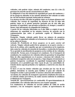 vehículos, solo podrán viajar, además del conductor, una (1) o dos (2)
personas de acuerdo con las características de ellos.
Es obligatorio el uso del cinturón de seguridad por parte del conductor y
de los pasajeros ubicados en los asientos delanteros del vehículo en todas
las vías del territorio nacional, incluyendo las urbanas.
Los menores de diez (10) años no podrán viajar en el asiento delantero del
vehículo. Por razones de seguridad, los menores de dos (2) años solo
podrán viajar en el asiento posterior haciendo uso de una silla que
garantice su seguridad y que permita su fijación a él, siempre y cuando el
menor viaje únicamente en compañía del conductor.
A partir de los vehículos fabricados en el año 2004, se exigirá el uso de
cinturones de seguridad en los asientos traseros, de acuerdo con la
reglamentación que sobre el particular expida el Ministerio de
Transporte.
Parágrafo. Ningún vehículo podrá llevar un número de pasajeros
superior a la capacidad señalada en la licencia de tránsito, con excepción
de los niños de brazos.
Artículo 83. Prohibición de llevar pasajeros en la parte exterior del
vehículo. Ningún vehículo podrá llevar pasajeros en su parte exterior, o
fuera de la cabina, salvo aquellos que por su naturaleza así lo requieran,
tales como los vehículos de atención de incendios y recolección de basuras.
No se permite la movilización de pasajeros en los estribos de los vehículos.
Artículo 84. Normas para el transporte de estudiantes. En el transporte de
estudiantes, los conductores de vehículos deberán garantizar la integridad
física de ellos especialmente en el ascenso y descenso del vehículo. Los
estudiantes ocuparán cada uno un puesto, y bajo ninguna circunstancia se
podrán transportar excediendo la capacidad transportadora fijada al
automotor, ni se permitirá que éstos vayan de pie. Las autoridades de
tránsito darán especial prelación a la vigilancia y control de esta clase de
servicio.
Si fuere el caso los demás vehículos que circulen por las vías de uso
público, detendrán su marcha para facilitar el paso del vehículo de
transporte escolar o para permitir el ascenso o descenso del estudiante.
Así mismo, los vehículos de transporte especial de estudiantes llevarán en
el vehículo señales preventivas, las cuales usarán conforme lo establezca
el Ministerio de Transporte.
Artículo 85. Aprovisionamiento de combustible. El aprovisionamiento de
combustible a los vehículos debe hacerse con el motor apagado.
Los conductores de vehículos de servicio público de radio de acción
nacional y los de transporte especial y escolar, al aprovisionarse de
 