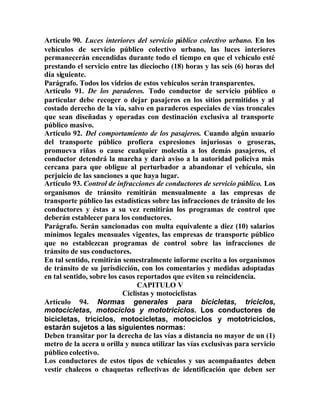 Artículo 90. Luces interiores del servicio público colectivo urbano. En los
vehículos de servicio público colectivo urbano, las luces interiores
permanecerán encendidas durante todo el tiempo en que el vehículo esté
prestando el servicio entre las dieciocho (18) horas y las seis (6) horas del
día siguiente.
Parágrafo. Todos los vidrios de estos vehículos serán transparentes.
Artículo 91. De los paraderos. Todo conductor de servicio público o
particular debe recoger o dejar pasajeros en los sitios permitidos y al
costado derecho de la vía, salvo en paraderos especiales de vías troncales
que sean diseñadas y operadas con destinación exclusiva al transporte
público masivo.
Artículo 92. Del comportamiento de los pasajeros. Cuando algún usuario
del transporte público profiera expresiones injuriosas o groseras,
promueva riñas o cause cualquier molestia a los demás pasajeros, el
conductor detendrá la marcha y dará aviso a la autoridad policiva más
cercana para que obligue al perturbador a abandonar el vehículo, sin
perjuicio de las sanciones a que haya lugar.
Artículo 93. Control de infracciones de conductores de servicio público. Los
organismos de tránsito remitirán mensualmente a las empresas de
transporte público las estadísticas sobre las infracciones de tránsito de los
conductores y éstas a su vez remitirán los programas de control que
deberán establecer para los conductores.
Parágrafo. Serán sancionadas con multa equivalente a diez (10) salarios
mínimos legales mensuales vigentes, las empresas de transporte público
que no establezcan programas de control sobre las infracciones de
tránsito de sus conductores.
En tal sentido, remitirán semestralmente informe escrito a los organismos
de tránsito de su jurisdicción, con los comentarios y medidas adoptadas
en tal sentido, sobre los casos reportados que eviten su reincidencia.
CAPITULO V
Ciclistas y motociclistas
Artículo 94. Normas generales para bicicletas, triciclos,
motocicletas, motociclos y mototriciclos. Los conductores de
bicicletas, triciclos, motocicletas, motociclos y mototriciclos,
estarán sujetos a las siguientes normas:
Deben transitar por la derecha de las vías a distancia no mayor de un (1)
metro de la acera u orilla y nunca utilizar las vías exclusivas para servicio
público colectivo.
Los conductores de estos tipos de vehículos y sus acompañantes deben
vestir chalecos o chaquetas reflectivas de identificación que deben ser
 