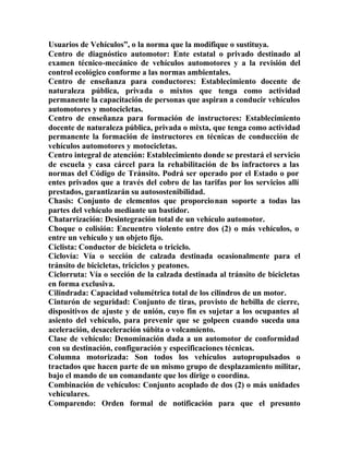 Usuarios de Vehículos”, o la norma que la modifique o sustituya.
Centro de diagnóstico automotor: Ente estatal o privado destinado al
examen técnico-mecánico de vehículos automotores y a la revisión del
control ecológico conforme a las normas ambientales.
Centro de enseñanza para conductores: Establecimiento docente de
naturaleza pública, privada o mixtos que tenga como actividad
permanente la capacitación de personas que aspiran a conducir vehículos
automotores y motocicletas.
Centro de enseñanza para formación de instructores: Establecimiento
docente de naturaleza pública, privada o mixta, que tenga como actividad
permanente la formación de instructores en técnicas de conducción de
vehículos automotores y motocicletas.
Centro integral de atención: Establecimiento donde se prestará el servicio
de escuela y casa cárcel para la rehabilitación de los infractores a las
normas del Código de Tránsito. Podrá ser operado por el Estado o por
entes privados que a través del cobro de las tarifas por los servicios allí
prestados, garantizarán su autosostenibilidad.
Chasis: Conjunto de elementos que proporcionan soporte a todas las
partes del vehículo mediante un bastidor.
Chatarrización: Desintegración total de un vehículo automotor.
Choque o colisión: Encuentro violento entre dos (2) o más vehículos, o
entre un vehículo y un objeto fijo.
Ciclista: Conductor de bicicleta o triciclo.
Ciclovía: Vía o sección de calzada destinada ocasionalmente para el
tránsito de bicicletas, triciclos y peatones.
Ciclorruta: Vía o sección de la calzada destinada al tránsito de bicicletas
en forma exclusiva.
Cilindrada: Capacidad volumétrica total de los cilindros de un motor.
Cinturón de seguridad: Conjunto de tiras, provisto de hebilla de cierre,
dispositivos de ajuste y de unión, cuyo fin es sujetar a los ocupantes al
asiento del vehículo, para prevenir que se golpeen cuando suceda una
aceleración, desaceleración súbita o volcamiento.
Clase de vehículo: Denominación dada a un automotor de conformidad
con su destinación, configuración y especificaciones técnicas.
Columna motorizada: Son todos los vehículos autopropulsados o
tractados que hacen parte de un mismo grupo de desplazamiento militar,
bajo el mando de un comandante que los dirige o coordina.
Combinación de vehículos: Conjunto acoplado de dos (2) o más unidades
vehiculares.
Comparendo: Orden formal de notificación para que el presunto
 