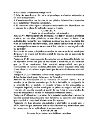 utilizar casco y elementos de seguridad.
2. Deberán usar de acuerdo con lo estipulado para vehículos automotores,
las luces direccionales.
3. Cuando transiten por las vías de uso público deberán hacerlo con las
luces delanteras y traseras encendidas.
4. El conductor deberá portar siempre chaleco reflectivo identificado con
el número de la placa del vehículo en que se transite
CAPITULO VI
Tránsito de otros vehículos y de animales
Artículo 97. Movilización de animales. No deben dejarse animales
sueltos en las vías públicas, o con libre acceso a éstas. Las
autoridades tomarán las medidas necesarias para despejar las
vías de animales abandonados, que serán conducidos al coso o
se entregarán a asociaciones sin ánimo de lucro encargados de
su cuidado.
Se crearán los cosos o depósitos animales, en cada uno de los municipios
del país, y, en el caso del distrito capital de Bogotá, uno en cada una de
sus localidades.
Parágrafo 1°. El coso o depósito de animales será un inmueble dotado con
los requisitos necesarios para el alojamient o adecuado de los animales
que en él se mantengan. Este inmueble comprenderá una parte
especializada en especies menores, otra para especies mayores y otra para
fauna silvestre, esta última supervisada por la entidad administrativa del
recurso.
Parágrafo 2°. Este inmueble se construirá según previo concepto técnico
de las Juntas Municipales Defensoras de Animales.
Artículo 98. Erradicación de los vehículos de tracción animal. En un
término de un (1) año, contado a partir de la iniciación de la vigencia de
la presente ley, se prohíbe el tránsito urbano en los municipios de
Categoría Especial y en los municipios de primera categoría del país, de
vehículos de tracción animal. A partir de esa fecha las autoridades de
tránsito procederán a retirar los vehículos de tracción animal.
Parágrafo 1°. Quedan exceptuados de la anterior medida los vehículos de
tracción animal utilizados para fines turísticos, de acuerdo a las normas
que expedirá al respecto el Ministerio de Transporte.
Parágrafo 2°. Las alcaldías municipales y distritales en asocio con el
SENA tendrán que promover actividades alternativas y sustitutivas para
los conductores de los vehículos de tracción animal.
CAPITULO VII
Tránsito de personas en actividades colectivas
 