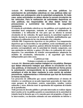 Artículo 99. Actividades colectivas en vías públicas. La
autorización de actividades colectivas en vías públicas debe ser
solicitada con anticipación ante la autoridad competente. En todo
caso, estas actividades no deben afectar la normal circulación de
los vehículos. Para la realización de actividades deportivas en
vías públicas, los responsables de ellas deben tomar las
precauciones y suministrar los elementos de seguridad
necesarios.
El tránsito de actividades colectivas en vías públicas, será regulado por la
autoridad local competente, teniendo en cuenta el señalamiento de
velocidades y la utilización de vías para que no afecten la normal
circulación de los vehículos. De igual manera, la autoridad regulará el
tránsito durante la ocurrencia de otras actividades multitudinarias que
impliquen la utilización de las vías destinadas a los vehículos.
Artículo 100. Competencias deportivas en vías públicas. Las competencias
deportivas que se desarrollen en vías públicas, serán coordinadas por las
federaciones o ligas respectivas, quienes deberán formular la solicitud de
permiso correspondiente ante la autoridad de tránsito competente, con
una antelación no inferior a quince (15) días a la realización del evento
deportivo. Las autoridades de tránsito correspondientes adoptarán las
medidas de circulación, información y de seguridad que fueren
indispensables para tales casos.
CAPITULO VIII
Trabajos eventuales en vía pública
Artículo 101. Normas para realizar trabajos en vía pública. Siempre
que deban efectuarse trabajos que alteren la circulación en las
vías públicas, el interesado en tal labor obtendrá en forma previa
la autorización correspondiente de la autoridad competente y
señalizará el sitio de labor mediante la colo cación de señales
preventivas, reglamentarias e informativas que han de iluminarse
en horas nocturnas.
Los proyectos de edificación que causen modificaciones al sistema de
tránsito o se constituyan en un polo importante generados de viajes tales
como parques de diversiones, centros comerciales, estadios, centros
culturales y otros, deberán tener la aprobación del organismo de tránsito
de la jurisdicción.
Toda persona de derecho público o privado interesada en realizar alguna
intervención en la vía pública pondrá en conocimiento de la autoridad de
tránsito local la licencia que se le conceda para tal propósito, el lugar de
la intervención y su duración estimada con una antelación no inferior a
 