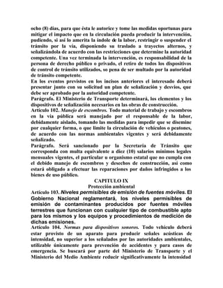 ocho (8) días, para que ésta le autorice y tome las medidas oportunas para
mitigar el impacto que en la circulación pueda producir la intervención,
pudiendo, si así lo amerita la índole de la labor, restringir o suspender el
tránsito por la vía, disponiendo su traslado a trayectos alternos, y
señalizándola de acuerdo con las restricciones que determine la autoridad
competente. Una vez terminada la intervención, es responsabilidad de la
persona de derecho público o privado, el retiro de todos los dispositivos
de control de tránsito utilizados, so pena de ser multado por la autoridad
de tránsito competente.
En los eventos previstos en los incisos anteriores el interesado deberá
presentar junto con su solicitud un plan de señalización y desvíos, que
debe ser aprobado por la autoridad competente.
Parágrafo. El Ministerio de Transporte determinará, los elementos y los
dispositivos de señalización necesarios en las obras de construcción.
Artículo 102. Manejo de escombros. Todo material de trabajo y escombros
en la vía pública será manejado por el responsable de la labor,
debidamente aislado, tomando las medidas para impedir que se disemine
por cualquier forma, o que limite la circulación de vehículos o peatones,
de acuerdo con las normas ambientales vigentes y será debidamente
señalizado.
Parágrafo. Será sancionado por la Secretaría de Tránsito que
corresponda con multa equivalente a diez (10) salarios mínimos legales
mensuales vigentes, el particular u organismo estatal que no cumpla con
el debido manejo de escombros y desechos de construcción, así como
estará obligado a efectuar las reparaciones por daños infringidos a los
bienes de uso público.
CAPITULO IX
Protección ambiental
Artículo 103. Niveles permisibles de emisión de fuentes móviles. El
Gobierno Nacional reglamentará, los niveles permisibles de
emisión de contaminantes producidos por fuentes móviles
terrestres que funcionan con cualquier tipo de combustible apto
para los mismos y los equipos y procedimientos de medición de
dichas emisiones.
Artículo 104. Normas para dispositivos sonoros. Todo vehículo deberá
estar provisto de un aparato para producir señales acústicas de
intensidad, no superior a los señalados por las autoridades ambientales,
utilizable únicamente para prevención de accidentes y para casos de
emergencia. Se buscará por parte del Ministerio de Transporte y el
Ministerio del Medio Ambiente reducir significativamente la intensidad
 