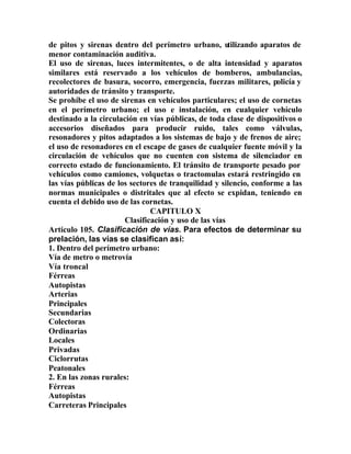 de pitos y sirenas dentro del perímetro urbano, utilizando aparatos de
menor contaminación auditiva.
El uso de sirenas, luces intermitentes, o de alta intensidad y aparatos
similares está reservado a los vehículos de bomberos, ambulancias,
recolectores de basura, socorro, emergencia, fuerzas militares, policía y
autoridades de tránsito y transporte.
Se prohíbe el uso de sirenas en vehículos particulares; el uso de cornetas
en el perímetro urbano; el uso e instalación, en cualquier vehículo
destinado a la circulación en vías públicas, de toda clase de dispositivos o
accesorios diseñados para producir ruido, tales como válvulas,
resonadores y pitos adaptados a los sistemas de bajo y de frenos de aire;
el uso de resonadores en el escape de gases de cualquier fuente móvil y la
circulación de vehículos que no cuenten con sistema de silenciador en
correcto estado de funcionamiento. El tránsito de transporte pesado por
vehículos como camiones, volquetas o tractomulas estará restringido en
las vías públicas de los sectores de tranquilidad y silencio, conforme a las
normas municipales o distritales que al efecto se expidan, teniendo en
cuenta el debido uso de las cornetas.
CAPITULO X
Clasificación y uso de las vías
Artículo 105. Clasificación de vías. Para efectos de determinar su
prelación, las vías se clasifican así:
1. Dentro del perímetro urbano:
Vía de metro o metrovía
Vía troncal
Férreas
Autopistas
Arterias
Principales
Secundarias
Colectoras
Ordinarias
Locales
Privadas
Ciclorrutas
Peatonales
2. En las zonas rurales:
Férreas
Autopistas
Carreteras Principales
 