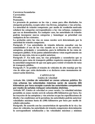 Carreteras Secundarias
Carreteables
Privadas
Peatonales.
La presencia de peatones en las vías y zonas para ellos diseñadas, les
otorgarán prelación, excepto sobre vías férreas, autopistas y vías arterias.
La autoridad de tránsito competente, por medio de resolución motivada
señalará las categorías correspondientes a las vías urbanas, cualquiera
que sea su denominación. En cualquier caso, las autoridades de tránsito
podrán incorporar nuevas categorías y homologar su prioridad con
cualquiera de las existentes.
La prelación entre las vías en zonas rurales será determinada por la
autoridad de tránsito competente.
Parágrafo 1°. Las autoridades de tránsito deberán consultar con las
comunidades el uso de las vías cuando no se trate de vías arterias o
autopistas, principales y secundarias, para la definición de las rutas de
transporte público. Si las juntas administradoras votan negativamente un
tramo de una ruta, ésta no se podrá autorizar.
Parágrafo 2°. En todo caso, las vías principales y secundarias que se
autoricen para rutas de transporte público requieren concepto técnico de
la autoridad competente de que son aptas para resistir el tránsito de rutas
de transporte público.
Parágrafo 3°. Se prohíbe el tránsito de vehículos de alto tonelaje por las
vías de sitios que estén declarados o se declaren como monumentos de
conservación histórica.
CAPITULO XI
Límites de velocidad
Artículo 106. Límites de velocidad en zonas urbanas público. En
vías urbanas las velocidades máximas serán de sesenta (60)
kilómetros por hora excepto cuando las autoridades competentes
por medio de señales indiquen velocidades distintas.
Artículo 107. Límites de velocidad en zonas rurales. La velocidad máxima
permitida en zonas rurales será de ochenta (80) Kilómetros por hora. En
los trayectos de las autopistas y vías arterias en que las especificaciones de
diseño y las condiciones así lo permitan, las autoridades podrán autorizar
velocidades máximas hasta de (100) kilómetros por hora por medio de
señales adecuadas.
Parágrafo. De acuerdo con las características de operación de la vía y las
clases de vehículos, las autoridades de tránsito competentes determinarán
la correspondiente señalización y las velocidades máximas y mínimas
 