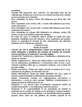 permitidas.
Artículo 108. Separación entre vehículos. La separación entre dos (2)
vehículos que circulen uno tras de otro en el mismo carril de una c alzada,
será de acuerdo con la velocidad.
Para velocidades de hasta treinta (30) kilómetros por hora, diez (10)
metros.
Para velocidades entre treinta (30) y sesenta (60) kilómetros por hora,
veinte (20) metros.
Para velocidades entre sesenta (60) y ochenta (80) kilómetros por hora,
veinticinco (25) metros.
Para velocidades de ochenta (80) kilómetros en adelante, treinta (30)
metros o la que la autoridad competente indique.
En todos los casos, el conductor deberá atender al estado del suelo,
humedad, visibilidad, peso del vehículo y otras condiciones que puedan
alterar la capacidad de frenado de éste, manteniendo una distancia
prudente con el vehículo que antecede.
CAPITULO XII
Señales de tránsito
Artículo 109. De la obligatoriedad. Todos los usuarios de la vía
están obligados a obedecer las señales de tránsito de acuerdo
con lo previsto en el artículo 5°, de este código.
Artículo 110. Clasificación y definiciones. Clasificación y definición de las
señales de tránsito:
Señales reglamentarias: Tienen por objeto indicar a los usuarios de las
vías las limitaciones, prohibiciones o restricciones sobre su uso y cuya
violación constituye falta que se sancionará conforme a las normas del
presente código.
Señales preventivas: Tienen por objeto advertir al usuario de la vía la
existencia de un peligro y la naturaleza de éste.
Señales informativas: Tienen por objeto identificar las vías y guiar al
usuario, proporcionándole la información que pueda necesitar.
Señales transitorias: Pueden ser reglamentarias, preventivas o
informativas y serán de color naranja. Modifican transitoriamente el
régimen normal de utilización de la vía.
Parágrafo 1°. Las marcas sobre el pavimento constituyen señales de
tránsito horizontales. Y sus indicaciones deberán acatarse.
Parágrafo 2°. Es responsabilidad de las autoridades de tránsito la
colocación de las señales de tránsito en los perímetros urbanos inclusive
en las vías privadas abiertas al público. Las autoridades locales no podrán
ejecutar obras sobre las vías públicas sin permiso especial de las
 