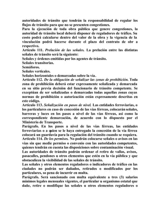 autoridades de tránsito que tendrán la responsabilidad de regular los
flujos de tránsito para que no se presenten congestiones.
Para la ejecución de toda obra pública que genere congestiones, la
autoridad de tránsito local deberá disponer de reguladores de tráfico. Su
costo podrá calcularse dentro del valor de la obra y la vigencia de la
vinculación podrá hacerse durante el plazo del contrato de obr a
respectivo.
Artículo 111. Prelación de las señales. La prelación entre las distintas
señales de tránsito será la siguiente:
Señales y órdenes emitidas por los agentes de tránsito.
Señales transitorias.
Semáforos.
Señales verticales.
Señales horizontales o demarcadas sobre la vía.
Artículo 112. De la obligación de señalizar las zonas de prohibición. Toda
zona de prohibición deberá estar expresamente señalizada y demarcada
en su sitio previa decisión del funcionario de tránsito competente. Se
exceptúan de ser señalizadas o demarcadas todas aquellas zonas cuyas
normas de prohibición o autorización están expresamente descritas en
este código.
Artículo 113. Señalización en pasos de nivel. Las entidades ferroviarias, o
los particulares en caso de concesión de las vías férreas, colocarán señales,
barreras y luces en los pasos a nivel de las vías férreas, así como la
correspondiente demarcación, de acuerdo con lo dispuesto por el
Ministerio de Transporte.
Parágrafo. En los pasos a nivel de las vías férreas, las entidades
ferroviarias o a quien se le haya entregado la concesión de la vía férrea
colocará un guardavía para la regulación del tránsito cuando se requiera.
Artículo 114. De los permisos. No podrán colocarse señales o avisos en las
vías sin que medie permiso o convenio con las autoridades competentes,
quienes tendrán en cuenta las disposiciones sobre contaminación visual.
Las autoridades de tránsito podrán ordenar el retiro de vallas, avisos,
pasacalles, pendones u otros elementos que estén en la vía pública y que
obstaculicen la visibilidad de las señales de tránsito.
Las señales y otros elementos reguladores o indicadores de tráfico en las
ciudades no podrán ser dañados, retirados o modificados por los
particulares, so pena de incurrir en multa.
Parágrafo. Será sancionado con multa equivalente a tres (3) salarios
mínimos legales mensuales vigentes, el particular u organismo estatal que
dañe, retire o modifique las señales u otros elementos reguladores o
 