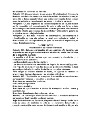 indicadores del tráfico en las ciudades.
Artículo 115. Reglamentación de las señales. El Ministerio de Transporte
diseñará y definirá las características de las señales de tránsito, su uso, su
ubicación y demás características que estime conveniente. Estas señales
serán de obligatorio cumplimiento para todo el territorio nacional.
Parágrafo 1°. Cada organismo de tránsito responderá en su jurisdicción
por la colocación y el mantenimiento de todas y cada una de las señales
necesarias para un adecuado control de tránsito que serán determinadas
mediante estudio que contenga las necesidades y el inventario general de
la señalización en cada jurisdicción.
Parágrafo 2°. En todo contrato de construcción, pavimentación o
rehabilitación de una vía urbana o rural será obligatorio incluir la
demarcación vial correspondiente, so pena de incurrir el responsable, en
causal de mala conducta.
CAPITULO XIII
Procedimientos de control de tránsito
Artículo 116. Señales corporales de los agentes de tránsito. Las
autoridades encargadas de controlar el tránsito harán las señales
de la siguiente manera:
La espalda o el frente indican que está cerrada la circulación y el
conductor deberá detenerse.
Los flancos indican que la vía esta libre.
Los flancos con los brazos extendidos en ángulo de noventa (90) grados,
con respecto al cuerpo y con las manos en posición horizontal, indican
que está previniendo el cambio de vía libre o cerrada o viceversa.
Para dirigir el tránsito durante la noche, los agentes de tránsito se
proveerán de bastones luminosos y de prendas reflectivas.
Artículo 117. Clasificación de semáforos. Los semáforos son elementos
para regular y ordenar el tránsito y se clasifican en:
Semáforos para control de vehículos.
Semáforos para peatones.
Semáforos especiales.
Semáforos de aproximación a cruces de transporte masivo, trenes y
guardarrieles.
Semáforos direccionales, intermitentes y otros.
Artículo 118. Simbología de las señales luminosas. Las señales luminosas
para ordenar la circulación son las siguientes:
Roja: Indica el deber de detenerse, sin pisar o invadir la raya inicial de la
zona de cruce de peatones. Si ésta no se encuentra demarcada, se
entenderá extendida a dos metros de distancia del semáforo. El giro a la
 