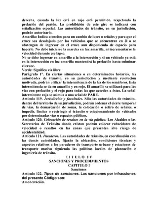 derecha, cuando la luz está en rojo está permitido, respetando la
prelación del peatón. La prohibición de este giro se indicará con
señalización especial. Las autoridades de tránsito, en su jurisdicción,
podrán autorizarlo.
Amarilla: Indica atención para un cambio de luces o señales y para que el
cruce sea desalojado por los vehículos que se encuentran en él o se
abstengan de ingresar en el cruce aun disponiendo de espacio para
hacerlo. No debe iniciarse la marcha en luz amarilla, ni incrementarse la
velocidad durante ese lapso.
No se debe ingresar en amarillo a la intersección y si un vehículo ya está
en la intersección en luz amarilla mantendrá la prelación hasta culminar
el cruce.
Verde: Significa vía libre
Parágrafo 1°. En ciertas situaciones o en determinados horarios, las
autoridades de tránsito, en su jurisdicción y mediante resolución
motivada, podrán utilizar la intermitencia de la luz de los semáforos. Esta
intermitencia se da en amarillo y en rojo. El amarillo se utilizará para las
vías con prelación y el rojo para todas las que acceden a éstas. La señal
intermitente roja se asimila a una señal de PARE.
Artículo 119. Jurisdicción y facultades. Sólo las autoridades de tránsito,
dentro del territorio de su jurisdicción, podrán ordenar el cierre temporal
de vías, la demarcación de zonas, la colocación o retiro de señales, o
impedir, limitar o restringir el tránsito o estacionamiento de vehículos
por determinadas vías o espacios públicos.
Artículo 120. Colocación de resaltos en la vía pública. Los Alcaldes o las
Secretarías de Tránsito donde existan podrán colocar reducidores de
velocidad o resaltos en las zonas que presenten alto riesgo de
accidentalidad.
Artículo 121. Paraderos. Las autoridades de tránsito, en coordinación con
las demás autoridades, fijarán la ubicación, condiciones técnicas y
aspectos relativos a los paraderos de transporte urbano y estaciones de
transporte masivo siguiendo las políticas locales de planeación e
ingeniería de tránsito.
T I T U L O I V
SANCIONES Y PROCEDIMIENTOS
CAPITULO I
Sanciones
Artículo 122. Tipos de sanciones. Las sanciones por infracciones
del presente Código son:
Amonestación.
 