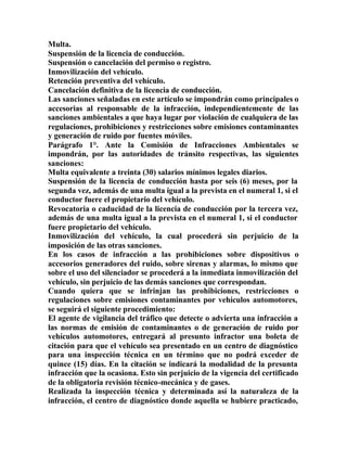 Multa.
Suspensión de la licencia de conducción.
Suspensión o cancelación del permiso o registro.
Inmovilización del vehículo.
Retención preventiva del vehículo.
Cancelación definitiva de la licencia de conducción.
Las sanciones señaladas en este artículo se impondrán como principales o
accesorias al responsable de la infracción, independientemente de las
sanciones ambientales a que haya lugar por violación de cualquiera de las
regulaciones, prohibiciones y restricciones sobre emisiones contaminantes
y generación de ruido por fuentes móviles.
Parágrafo 1°. Ante la Comisión de Infracciones Ambientales se
impondrán, por las autoridades de tránsito respectivas, las siguientes
sanciones:
Multa equivalente a treinta (30) salarios mínimos legales diarios.
Suspensión de la licencia de conducción hasta por seis (6) meses, por la
segunda vez, además de una multa igual a la prevista en el numeral 1, si el
conductor fuere el propietario del vehículo.
Revocatoria o caducidad de la licencia de conducción por la tercera vez,
además de una multa igual a la prevista en el numeral 1, si el conductor
fuere propietario del vehículo.
Inmovilización del vehículo, la cual procederá sin perjuicio de la
imposición de las otras sanciones.
En los casos de infracción a las prohibiciones sobre dispositivos o
accesorios generadores del ruido, sobre sirenas y alarmas, lo mismo que
sobre el uso del silenciador se procederá a la inmediata inmovilización del
vehículo, sin perjuicio de las demás sanciones que correspondan.
Cuando quiera que se infrinjan las prohibiciones, restricciones o
regulaciones sobre emisiones contaminantes por vehículos automotores,
se seguirá el siguiente procedimiento:
El agente de vigilancia del tráfico que detecte o advierta una infracción a
las normas de emisión de contaminantes o de generación de ruido por
vehículos automotores, entregará al presunto infractor una boleta de
citación para que el vehículo sea presentado en un centro de diagnóstico
para una inspección técnica en un término que no podrá exceder de
quince (15) días. En la citación se indicará la modalidad de la presunta
infracción que la ocasiona. Esto sin perjuicio de la vigencia del certificado
de la obligatoria revisión técnico-mecánica y de gases.
Realizada la inspección técnica y determinada así la naturaleza de la
infracción, el centro de diagnóstico donde aquella se hubiere practicado,
 