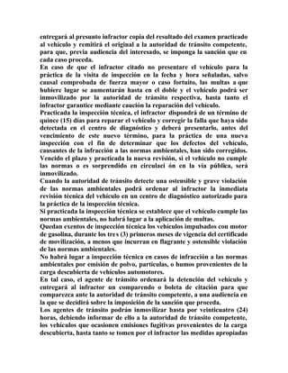 entregará al presunto infractor copia del resultado del examen practicado
al vehículo y remitirá el original a la autoridad de tránsito competente,
para que, previa audiencia del interesado, se imponga la sanción que en
cada caso proceda.
En caso de que el infractor citado no presentare el vehículo para la
práctica de la visita de inspección en la fecha y hora señaladas, salvo
causal comprobada de fuerza mayor o caso fortuito, las multas a que
hubiere lugar se aumentarán hasta en el doble y el vehículo podrá ser
inmovilizado por la autoridad de tránsito respectiva, hasta tanto el
infractor garantice mediante caución la reparación del vehículo.
Practicada la inspección técnica, el infractor dispondrá de un término de
quince (15) días para reparar el vehículo y corregir la falla que haya sido
detectada en el centro de diagnóstico y deberá presentarlo, antes del
vencimiento de este nuevo término, para la práctica de una nueva
inspección con el fin de determinar que los defectos del vehículo,
causantes de la infracción a las normas ambientales, han sido corregidos.
Vencido el plazo y practicada la nueva revisión, si el vehículo no cumple
las normas o es sorprendido en circulaci ón en la vía pública, será
inmovilizado.
Cuando la autoridad de tránsito detecte una ostensible y grave violación
de las normas ambientales podrá ordenar al infractor la inmediata
revisión técnica del vehículo en un centro de diagnóstico autorizado para
la práctica de la inspección técnica.
Si practicada la inspección técnica se establece que el vehículo cumple las
normas ambientales, no habrá lugar a la aplicación de multas.
Quedan exentos de inspección técnica los vehículos impulsados con motor
de gasolina, durante los tres (3) primeros meses de vigencia del certificado
de movilización, a menos que incurran en flagrante y ostensible violación
de las normas ambientales.
No habrá lugar a inspección técnica en casos de infracción a las normas
ambientales por emisión de polvo, partículas, o humos provenientes de la
carga descubierta de vehículos automotores.
En tal caso, el agente de tránsito ordenará la detención del vehículo y
entregará al infractor un comparendo o boleta de citación para que
comparezca ante la autoridad de tránsito competente, a una audiencia en
la que se decidirá sobre la imposición de la sanción que proceda.
Los agentes de tránsito podrán inmovilizar hasta por veinticuatro (24)
horas, debiendo informar de ello a la autoridad de tránsito competente,
los vehículos que ocasionen emisiones fugitivas provenientes de la carga
descubierta, hasta tanto se tomen por el infractor las medidas apropiadas
 