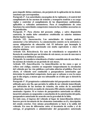 para impedir dichas emisiones, sin perjuicio de la aplicación de las demás
sanciones que correspondan.
Parágrafo 2°. Las autoridades encargadas de la vigilancia y el control del
cumplimiento de las normas de tránsito y transporte tendrán a su cargo
vigilar y controlar el cumplimiento de las disposiciones ambientales,
aplicables a vehículos automotores. Para el cumplimiento de estas
funciones las autoridades competentes tomarán las medidas necesarias en
su jurisdicción.
Parágrafo 3°. Para efectos del presente código, y salvo disposición
contraria, la multa debe entenderse establecida en salarios mínimos
diarios legales vigentes.
Artículo 123. Amonestación. Las autoridades de tránsito podrán
amonestar a los infractores. La amonestación consiste en la asistencia a
cursos obligatorios de educación vial. El infractor que incumpla la
citación al curso será sancionado con multa equivalente a cinco (5)
salarios mínimos.
Artículo 124. Reincidencia. En caso de reincidencia se suspenderá la
licencia de conducción por un término de seis meses, en caso de una nueva
reincidencia se doblará la sanción.
Parágrafo. Se considera reincidencia el haber cometido más de una falta a
las normas de tránsito en un periodo de seis meses.
Artículo 125. Inmovilización. La inmovilización en los casos a que se
refiere este código, consiste en suspender temporalmente la circulación
del vehículo por las vías públicas o privadas abiertas al público. Para tal
efecto, el vehículo será conducido a parqueaderos autorizados que
determine la autoridad competente, hasta que se subsane o cese la causa
que le dio origen, a menos que sea subsanable en el sitio que se detectó la
infracción.
Parágrafo 1°. El propietario o administrador del parqueadero autorizado
utilizado para este fin, que permita la salida de un vehículo inmovilizado
por infracción de las normas de tránsito, sin orden de la autoridad
competente, incurrirá en multa de cincuenta (50) salarios mínimos legales
mensuales vigentes. Si se tratare de parqueadero autorizado no oficial,
incurrirá además en suspensión o cancelación de la autorización del patio,
parqueadero autorizado de acuerdo con la gravedad de la falta.
En todo caso, el ingreso del vehículo al lugar de inmovilización deberá
hacerse previo inventario de los elementos contenidos en él y descripción
del estado exterior. Este mismo procedimiento se hará a la salida del
vehículo. En caso de diferencias entre el inventario de recibo y el de
entrega, el propietario o administrador del parqueadero autorizado
 