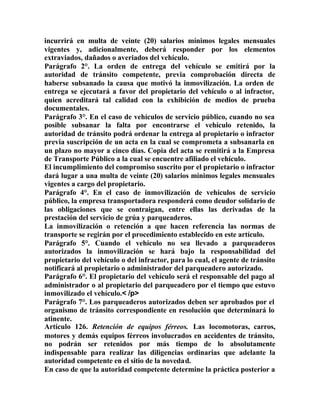 incurrirá en multa de veinte (20) salarios mínimos legales mensuales
vigentes y, adicionalmente, deberá responder por los elementos
extraviados, dañados o averiados del vehículo.
Parágrafo 2°. La orden de entrega del vehículo se emitirá por la
autoridad de tránsito competente, previa comprobación directa de
haberse subsanado la causa que motivó la inmovilización. La orden de
entrega se ejecutará a favor del propietario del vehículo o al infractor,
quien acreditará tal calidad con la exhibición de medios de prueba
documentales.
Parágrafo 3°. En el caso de vehículos de servicio público, cuando no sea
posible subsanar la falta por encontrarse el vehículo retenido, la
autoridad de tránsito podrá ordenar la entrega al propietario o infractor
previa suscripción de un acta en la cual se comprometa a subsanarla en
un plazo no mayor a cinco días. Copia del acta se remitirá a la Empresa
de Transporte Público a la cual se encuentre afiliado el vehículo.
El incumplimiento del compromiso suscrito por el propietario o infractor
dará lugar a una multa de veinte (20) salarios mínimos legales mensuales
vigentes a cargo del propietario.
Parágrafo 4°. En el caso de inmovilización de vehículos de servicio
público, la empresa transportadora responderá como deudor solidario de
las obligaciones que se contraigan, entre ellas las derivadas de la
prestación del servicio de grúa y parqueaderos.
La inmovilización o retención a que hacen referencia las normas de
transporte se regirán por el procedimiento establecido en este artículo.
Parágrafo 5°. Cuando el vehículo no sea llevado a parqueaderos
autorizados la inmovilización se hará bajo la responsabilidad del
propietario del vehículo o del infractor, para lo cual, el agente de tránsito
notificará al propietario o administrador del parqueadero autorizado.
Parágrafo 6°. El propietario del vehículo será el responsable del pago al
administrador o al propietario del parqueadero por el tiempo que estuvo
inmovilizado el vehículo.< /p>
Parágrafo 7°. Los parqueaderos autorizados deben ser aprobados por el
organismo de tránsito correspondiente en resolución que determinará lo
atinente.
Artículo 126. Retención de equipos férreos. Las locomotoras, carros,
motores y demás equipos férreos involucrados en accidentes de tránsito,
no podrán ser retenidos por más tiempo de lo absolutamente
indispensable para realizar las diligencias ordinarias que adelante la
autoridad competente en el sitio de la novedad.
En caso de que la autoridad competente determine la práctica posterior a
 