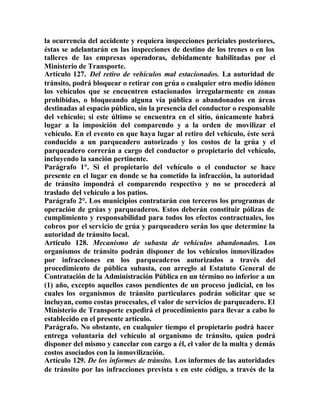 la ocurrencia del accidente y requiera inspecciones periciales posteriores,
éstas se adelantarán en las inspecciones de destino de los trenes o en los
talleres de las empresas operadoras, debidamente habilitadas por el
Ministerio de Transporte.
Artículo 127. Del retiro de vehículos mal estacionados. La autoridad de
tránsito, podrá bloquear o retirar con grúa o cualquier otro medio idóneo
los vehículos que se encuentren estacionados irregularmente en zonas
prohibidas, o bloqueando alguna vía pública o abandonados en áreas
destinadas al espacio público, sin la presencia del conductor o responsable
del vehículo; si este último se encuentra en el sitio, únicamente habrá
lugar a la imposición del comparendo y a la orden de movilizar el
vehículo. En el evento en que haya lugar al retiro del vehículo, éste será
conducido a un parqueadero autorizado y los costos de la grúa y el
parqueadero correrán a cargo del conductor o propietario del vehículo,
incluyendo la sanción pertinente.
Parágrafo 1°. Si el propietario del vehículo o el conductor se hace
presente en el lugar en donde se ha cometido la infracción, la autoridad
de tránsito impondrá el comparendo respectivo y no se procederá al
traslado del vehículo a los patios.
Parágrafo 2°. Los municipios contratarán con terceros los programas de
operación de grúas y parqueaderos. Estos deberán constituir pólizas de
cumplimiento y responsabilidad para todos los efectos contractuales, los
cobros por el servicio de grúa y parqueadero serán los que determine la
autoridad de tránsito local.
Artículo 128. Mecanismo de subasta de vehículos abandonados. Los
organismos de tránsito podrán disponer de los vehículos inmovilizados
por infracciones en los parqueaderos autorizados a través del
procedimiento de pública subasta, con arreglo al Estatuto General de
Contratación de la Administración Pública en un término no inferior a un
(1) año, excepto aquellos casos pendientes de un proceso judicial, en los
cuales los organismos de tránsito particulares podrán solicitar que se
incluyan, como costas procesales, el valor de servicios de parqueadero. El
Ministerio de Transporte expedirá el procedimiento para llevar a cabo lo
establecido en el presente artículo.
Parágrafo. No obstante, en cualquier tiempo el propietario podrá hacer
entrega voluntaria del vehículo al organismo de tránsito, quien podrá
disponer del mismo y cancelar con cargo a él, el valor de la multa y demás
costos asociados con la inmovilización.
Artículo 129. De los informes de tránsito. Los informes de las autoridades
de tránsito por las infracciones prevista s en este código, a través de la
 
