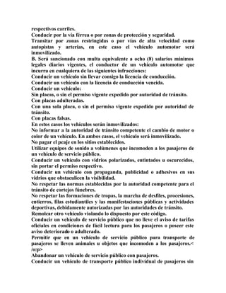 respectivos carriles.
Conducir por la vía férrea o por zonas de protección y seguridad.
Transitar por zonas restringidas o por vías de alta velocidad como
autopistas y arterias, en este caso el vehículo automotor será
inmovilizado.
B. Será sancionado con multa equivalente a ocho (8) salarios mínimos
legales diarios vigentes, el conductor de un vehículo automotor que
incurra en cualquiera de las siguientes infracciones:
Conducir un vehículo sin llevar consigo la licencia de conducción.
Conducir un vehículo con la licencia de conducción vencida.
Conducir un vehículo:
Sin placas, o sin el permiso vigente expedido por autoridad de tránsito.
Con placas adulteradas.
Con una sola placa, o sin el permiso vigente expedido por autoridad de
tránsito.
Con placas falsas.
En estos casos los vehículos serán inmovilizados:
No informar a la autoridad de tránsito competente el cambio de motor o
color de un vehículo. En ambos casos, el vehículo será inmovilizado.
No pagar el peaje en los sitios establecidos.
Utilizar equipos de sonido a volúmenes que incomoden a los pasajeros de
un vehículo de servicio público.
Conducir un vehículo con vidrios polarizados, entintados u oscurecidos,
sin portar el permiso respectivo.
Conducir un vehículo con propaganda, publicidad o adhesivos en sus
vidrios que obstaculicen la visibilidad.
No respetar las normas establecidas por la autoridad competente para el
tránsito de cortejos fúnebres.
No respetar las formaciones de tropas, la marcha de desfiles, procesiones,
entierros, filas estudiantiles y las manifestaciones públicas y actividades
deportivas, debidamente autorizadas por las autoridades de tránsito.
Remolcar otro vehículo violando lo dispuesto por este código.
Conducir un vehículo de servicio público que no lleve el aviso de tarifas
oficiales en condiciones de fácil lectura para los pasajeros o poseer este
aviso deteriorado o adulterado.
Permitir que en un vehículo de servicio público para transporte de
pasajeros se lleven animales u objetos que incomoden a los pasajeros.<
/o:p>
Abandonar un vehículo de servicio público con pasajeros.
Conducir un vehículo de transporte público individual de pasajeros sin
 