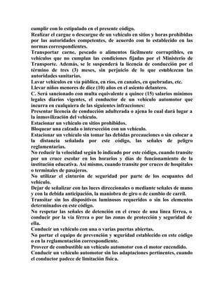 cumplir con lo estipulado en el presente código.
Realizar el cargue o descargue de un vehículo en sitios y horas prohibidas
por las autoridades competentes, de acuerdo con lo establecido en las
normas correspondientes.
Transportar carne, pescado o alimentos fácilmente corruptibles, en
vehículos que no cumplan las condiciones fijadas por el Ministerio de
Transporte. Además, se le suspenderá la licencia de conducción por el
término de tres (3) meses, sin perjuicio de lo que establezcan las
autoridades sanitarias.
Lavar vehículos en vía pública, en ríos, en canales, en quebradas, etc.
Llevar niños menores de diez (10) años en el asiento delantero.
C. Será sancionado con multa equivalente a quince (15) salarios mínimos
legales diarios vigentes, el conductor de un vehículo automotor que
incurra en cualquiera de las siguientes infracciones:
Presentar licencia de conducción adulterada o ajena lo cual dará lugar a
la inmovilización del vehículo.
Estacionar un vehículo en sitios prohibidos.
Bloquear una calzada o intersección con un vehículo.
Estacionar un vehículo sin tomar las debidas precauciones o sin colocar a
la distancia señalada por este código, las señales de peligro
reglamentarias.
No reducir la velocidad según lo indicado por este código, cuando transite
por un cruce escolar en los horarios y días de funcionamiento de la
institución educativa. Así mismo, cuando transite por cruces de hospitales
o terminales de pasajeros.
No utilizar el cinturón de seguridad por parte de los ocupantes del
vehículo.
Dejar de señalizar con las luces direccionales o mediante señales de mano
y con la debida anticipación, la maniobra de giro o de cambio de carril.
Transitar sin los dispositivos luminosos requeridos o sin los elementos
determinados en este código.
No respetar las señales de detención en el cruce de una línea férrea, o
conducir por la vía férrea o por las zonas de protección y seguridad de
ella.
Conducir un vehículo con una o varias puertas abiertas.
No portar el equipo de prevención y seguridad establecido en este código
o en la reglamentación correspondiente.
Proveer de combustible un vehículo automotor con el motor encendido.
Conducir un vehículo automotor sin las adaptaciones pertinentes, cuando
el conductor padece de limitación física.
 