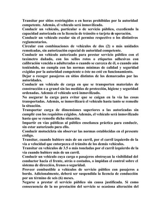 Transitar por sitios restringidos o en horas prohibidas por la autoridad
competente. Además, el vehículo será inmovilizado.
Conducir un vehículo, particular o de servicio público, excediendo la
capacidad autorizada en la licencia de tránsito o tarjeta de operación.
Conducir un vehículo escolar sin el permiso respectivo o los distintivos
reglamentarios.
Circular con combinaciones de vehículos de dos (2) o más unidades
remolcadas, sin autorización especial de autoridad competente.
Conducir un vehículo autorizado para prestar servicio público con el
taxímetro dañado, con los sellos rotos o etiquetas adhesivas con
calibración vencida o adulteradas o cuando se carezca de él, o cuando aún
teniéndolo, no cumpla con las normas mínimas de calidad y seguridad
exigidas por la autoridad competente o éste no esté en funcionamiento.
Dejar o recoger pasajeros en sitios distintos de los demarcados por las
autoridades.
Conducir un vehículo de carga en que se transporten materiales de
construcción o a granel sin las medidas de protección, higiene y seguridad
ordenadas. Además el vehículo será inmovilizado.
No asegurar la carga para evitar que se caigan en la vía las cosas
transportadas. Además, se inmovilizará el vehículo hasta tanto se remedie
la situación.
Transportar carga de dimensiones superiores a las autorizadas sin
cumplir con los requisitos exigidos. Además, el vehículo será inmovilizado
hasta que se remedie dicha situación.
Impartir en vías públicas al público enseñanza práctica para conducir,
sin estar autorizado para ello.
Conducir motocicleta sin observar las normas establecidas en el presente
código.
Transitar, cuando hubiere más de un carril, por el carril izquierdo de la
vía a velocidad que entorpezca el tránsito de los demás vehículos.
Transitar en vehículos de 3.5 o más toneladas por el carril izquierdo de la
vía cuando hubiere más de un carril.
Conducir un vehículo cuya carga o pasajeros obstruyan la visibilidad del
conductor hacia el frente, atrás o costados, o impidan el control sobre el
sistema de dirección, frenos o seguridad.
Proveer combustible a vehículos de servicio público con pasajeros a
bordo. Adicionalmente, deberá ser suspendida la licencia de conducción
por un término de seis (6) meses.
Negarse a prestar el servicio público sin causa justificada. Si como
consecuencia de la no prestación del servicio se ocasiona alteración del
 