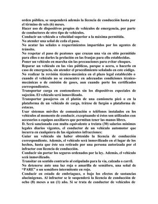 orden público, se suspenderá además la licencia de conducción hasta por
el término de seis (6) meses.
Hacer uso de dispositivos propios de vehículos de emergencia, por parte
de conductores de otro tipo de vehículos.
Conducir un vehículo a velocidad superior a la máxima permitida.
No atender una señal de ceda el paso.
No acatar las señales o requerimientos impartidos por los agentes de
tránsito.
No respetar el paso de peatones que cruzan una vía en sitio permitido
para ellos o no darles la prelación en las franjas para ello establecidas.
Poner un vehículo en marcha sin las precauciones para evitar choques.
Reparar un vehículo en las vías públicas, parque o acera, o hacerlo en
caso de emergencia, sin atender el procedimiento señalado en este código.
No realizar la revisión técnico-mecánica en el plazo legal establecido o
cuando el vehículo no se encuentre en adecuadas condiciones técnico-
mecánicas o de emisión de gases, aun cuando porte los certificados
correspondientes.
Transportar carga en contenedores sin los dispositivos especiales de
sujeción. El vehículo será inmovilizado.
Transportar pasajeros en el platón de una camioneta picó o en la
plataforma de un vehículo de carga, trátese de furgón o plataforma de
estacas.
Usar sistemas móviles de comunicación o teléfonos instalados en los
vehículos al momento de conducir, exceptuando si éstos son utilizados con
accesorios o equipos auxiliares que permitan tener las manos libres.
D. Será sancionado con multa equivalente a treinta (30) salarios mínimos
legales diarios vigentes, el conductor de un vehículo automotor que
incurra en cualquiera de las siguientes infracciones:
Guiar un vehículo sin haber obtenido la licencia de conducción
correspondiente. Además, el vehículo será inmovilizado en el lugar de los
hechos, hasta que éste sea retirado por una persona autorizada por el
infractor con licencia de conducción.
Conducir sin portar los seguros ordenados por la ley. Además, el vehículo
será inmovilizado.
Transitar en sentido contrario al estipulado para la vía, calzada o carril.
No detenerse ante una luz roja o amarilla de semáforo, una señal de
“PARE” o un semáforo intermitente en rojo.
Conducir en estado de embriaguez, o bajo los efectos de sustancias
alucinógenas. Al infractor se le suspenderá la licencia de conducción de
ocho (8) meses a un (1) año. Si se trata de conductor de vehículos de
 