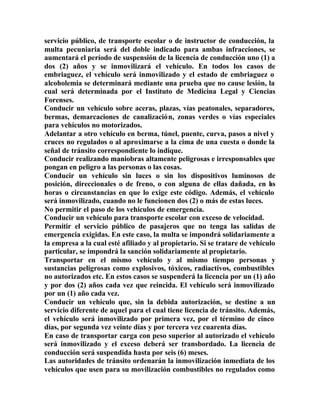 servicio público, de transporte escolar o de instructor de conducción, la
multa pecuniaria será del doble indicado para ambas infracciones, se
aumentará el período de suspensión de la licencia de conducción uno (1) a
dos (2) años y se inmovilizará el vehículo. En todos los casos de
embriaguez, el vehículo será inmovilizado y el estado de embriaguez o
alcoholemia se determinará mediante una prueba que no cause lesión, la
cual será determinada por el Instituto de Medicina Legal y Ciencias
Forenses.
Conducir un vehículo sobre aceras, plazas, vías peatonales, separadores,
bermas, demarcaciones de canalización, zonas verdes o vías especiales
para vehículos no motorizados.
Adelantar a otro vehículo en berma, túnel, puente, curva, pasos a nivel y
cruces no regulados o al aproximarse a la cima de una cuesta o donde la
señal de tránsito correspondiente lo indique.
Conducir realizando maniobras altamente peligrosas e irresponsables que
pongan en peligro a las personas o las cosas.
Conducir un vehículo sin luces o sin los dispositivos luminosos de
posición, direccionales o de freno, o con alguna de ellas dañada, en las
horas o circunstancias en que lo exige este código. Además, el vehículo
será inmovilizado, cuando no le funcionen dos (2) o más de estas luces.
No permitir el paso de los vehículos de emergencia.
Conducir un vehículo para transporte escolar con exceso de velocidad.
Permitir el servicio público de pasajeros que no tenga las salidas de
emergencia exigidas. En este caso, la multa se impondrá solidariamente a
la empresa a la cual esté afiliado y al propietario. Si se tratare de vehículo
particular, se impondrá la sanción solidariamente al propietario.
Transportar en el mismo vehículo y al mismo tiempo personas y
sustancias peligrosas como explosivos, tóxicos, radiactivos, combustibles
no autorizados etc. En estos casos se suspenderá la licencia por un (1) año
y por dos (2) años cada vez que reincida. El vehículo será inmovilizado
por un (1) año cada vez.
Conducir un vehículo que, sin la debida autorización, se destine a un
servicio diferente de aquel para el cual tiene licencia de tránsito. Además,
el vehículo será inmovilizado por primera vez, por el término de cinco
días, por segunda vez veinte días y por tercera vez cuarenta días.
En caso de transportar carga con peso superior al autorizado el vehículo
será inmovilizado y el exceso deberá ser transbordado. La licencia de
conducción será suspendida hasta por seis (6) meses.
Las autoridades de tránsito ordenarán la inmovilización inmediata de los
vehículos que usen para su movilización combustibles no regulados como
 