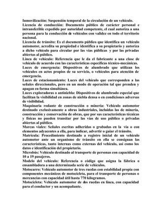 Inmovilización: Suspensión temporal de la circulación de un vehículo.
Licencia de conducción: Documento público de carácter personal e
intransferible expedido por autoridad competente, el cual autoriza a una
persona para la conducción de vehículos con validez en todo el territorio
nacional.
Licencia de tránsito: Es el documento público que identifica un vehículo
automotor, acredita su propiedad e identifica a su propietario y autoriza
a dicho vehículo para circular por las vías públicas y por las privadas
abiertas al público.
Línea de vehículo: Referencia que le da el fabricante a una clase de
vehículo de acuerdo con las características específicas técnico-mecánicas.
Luces de emergencia: Dispositivos de alumbrado que utilizan los
vehículos en actos propios de su servicio, o vehículos para atención de
emergencia.
Luces de estacionamiento: Luces del vehículo que corresponden a las
señales direccionales, pero en un modo de operación tal que prenden y
apagan en forma simultánea.
Luces exploradoras o antiniebla: Dispositivos de alumbrado especial que
facilitan la visibilidad en zonas de niebla densa o en condiciones adversas
de visibilidad.
Maquinaria rodante de construcción o minería: Vehículo automotor
destinado exclusivamente a obras industriales, incluidas las de minería,
construcción y conservación de obras, que por sus características técnicas
y físicas no pueden transitar por las vías de uso público o privadas
abiertas al público.
Marcas viales: Señales escritas adheridas o grabadas en la vía o con
elementos adyacentes a ella, para indicar, advertir o guiar el tránsito.
Matrícula: Procedimiento destinado a registro inicial de un vehículo
automotor ante un organismo de tránsito en ella se consignan las
características, tanto internas como externas del vehículo, así como los
datos e identificación del propietario.
Microbús: Vehículo destinado al transporte de personas con capacidad de
10 a 19 pasajeros.
Modelo del vehículo: Referencia o código que asigna la fábrica o
ensambladora a una determinada serie de vehículos.
Motocarro: Vehículo automotor de tres ruedas con estabilidad propia con
componentes mecánicos de motocicleta, para el transporte de personas o
mercancías con capacidad útil hasta 770 kilogramos.
Motocicleta: Vehículo automotor de dos ruedas en línea, con capacidad
para el conductor y un acompañante.
 