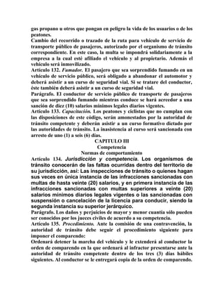 gas propano u otros que pongan en peligro la vida de los usuarios o de los
peatones.
Cambio del recorrido o trazado de la ruta para vehículo de servicio de
transporte público de pasajeros, autorizado por el organismo de tránsito
correspondiente. En este caso, la multa se impondrá solidariamente a la
empresa a la cual esté afiliado el vehículo y al propietario. Además el
vehículo será inmovilizado.
Artículo 132. Fumador. El pasajero que sea sorprendido fumando en un
vehículo de servicio público, será obligado a abandonar el automotor y
deberá asistir a un curso de seguridad vial. Si se tratare del conductor,
éste también deberá asistir a un curso de seguridad vial.
Parágrafo. El conductor de servicio público de transporte de pasajeros
que sea sorprendido fumando mientras conduce se hará acreedor a una
sanción de diez (10) salarios mínimos legales diarios vigentes.
Artículo 133. Capacitación. Los peatones y ciclistas que no cumplan con
las disposiciones de este código, serán amonestados por la autoridad de
tránsito competente y deberán asistir a un curso formativo dictado por
las autoridades de tránsito. La inasistencia al curso será sancionada con
arresto de uno (1) a seis (6) días.
CAPITULO III
Competencia
Normas de comportamiento
Artículo 134. Jurisdicción y competencia. Los organismos de
tránsito conocerán de las faltas ocurridas dentro del territorio de
su jurisdicción, así: Las inspecciones de tránsito o quienes hagan
sus veces en única instancia de las infracciones sancionadas con
multas de hasta veinte (20) salarios, y en primera instancia de las
infracciones sancionadas con multas superiores a veinte (20)
salarios mínimos diarios legales vigentes o las sancionadas con
suspensión o cancelación de la licencia para conducir, siendo la
segunda instancia su superior jerárquico.
Parágrafo. Los daños y perjuicios de mayor y menor cuantía sólo pueden
ser conocidos por los jueces civiles de acuerdo a su competencia.
Artículo 135. Procedimiento. Ante la comisión de una contravención, la
autoridad de tránsito debe seguir el procedimiento siguiente para
imponer el comparendo:
Ordenará detener la marcha del vehículo y le extenderá al conductor la
orden de comparendo en la que ordenará al infractor presentarse ante la
autoridad de tránsito competente dentro de los tres (3) días hábiles
siguientes. Al conductor se le entregará copia de la orden de comparendo.
 