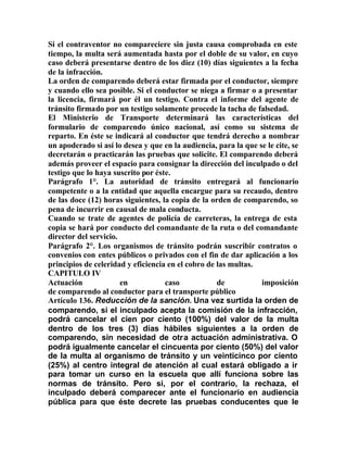 Si el contraventor no compareciere sin justa causa comprobada en este
tiempo, la multa será aumentada hasta por el doble de su valor, en cuyo
caso deberá presentarse dentro de los diez (10) días siguientes a la fecha
de la infracción.
La orden de comparendo deberá estar firmada por el conductor, siempre
y cuando ello sea posible. Si el conductor se niega a firmar o a presentar
la licencia, firmará por él un testigo. Contra el informe del agente de
tránsito firmado por un testigo solamente procede la tacha de falsedad.
El Ministerio de Transporte determinará las características del
formulario de comparendo único nacional, así como su sistema de
reparto. En éste se indicará al conductor que tendrá derecho a nombrar
un apoderado si así lo desea y que en la audiencia, para la que se le cite, se
decretarán o practicarán las pruebas que solicite. El comparendo deberá
además proveer el espacio para consignar la dirección del inculpado o del
testigo que lo haya suscrito por éste.
Parágrafo 1°. La autoridad de tránsito entregará al funcionario
competente o a la entidad que aquella encargue para su recaudo, dentro
de las doce (12) horas siguientes, la copia de la orden de comparendo, so
pena de incurrir en causal de mala conducta.
Cuando se trate de agentes de policía de carreteras, la entrega de esta
copia se hará por conducto del comandante de la ruta o del comandante
director del servicio.
Parágrafo 2°. Los organismos de tránsito podrán suscribir contratos o
convenios con entes públicos o privados con el fin de dar aplicación a los
principios de celeridad y eficiencia en el cobro de las multas.
CAPITULO IV
Actuación en caso de imposición
de comparendo al conductor para el transporte público
Artículo 136. Reducción de la sanción. Una vez surtida la orden de
comparendo, si el inculpado acepta la comisión de la infracción,
podrá cancelar el cien por ciento (100%) del valor de la multa
dentro de los tres (3) días hábiles siguientes a la orden de
comparendo, sin necesidad de otra actuación administrativa. O
podrá igualmente cancelar el cincuenta por ciento (50%) del valor
de la multa al organismo de tránsito y un veinticinco por ciento
(25%) al centro integral de atención al cual estará obligado a ir
para tomar un curso en la escuela que allí funciona sobre las
normas de tránsito. Pero si, por el contrario, la rechaza, el
inculpado deberá comparecer ante el funcionario en audiencia
pública para que éste decrete las pruebas conducentes que le
 