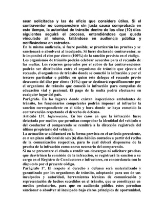 sean solicitadas y las de oficio que considere útiles. Si el
contraventor no compareciere sin justa causa comprobada en
este tiempo, la autoridad de tránsito dentro de los diez (10) días
siguientes seguirá el proceso, entendiéndose que queda
vinculado al mismo, fallándose en audiencia pública y
notificándose en estrados.
En la misma audiencia, si fuere posible, se practicarán las pruebas y se
sancionará o absolverá al inculpado. Si fuere declarado contraventor, se
le impondrá el cien por ciento (100%) de la sanción prevista en el código.
Los organismos de tránsito podrán celebrar acuerdos para el recaudo de
las multas. Los recursos generados por el cobro de las contravenciones
podrán ser distribuidos entre el organismo de tránsito que ejecuta el
recaudo, el organismo de tránsito donde se cometió la infracción y por el
tercero particular o público en quien éste delegue el recaudo previo
descuento del diez por ciento (10%) que se destinará específicamente por
el organismo de tránsito que conoció la infracción para campañas de
educación vial y peatonal. El pago de la multa podrá efectuarse en
cualquier lugar del país.
Parágrafo. En los lugares donde existan inspecciones ambulantes de
tránsito, los funcionarios competentes podrán imponer al infractor la
sanción correspondiente en el sitio y hora donde se haya cometido la
contravención respetando el derecho de defensa.
Artículo 137. Información. En los casos en que la infracción fuere
detectada por medios que permitan comprobar la identidad del vehículo o
del conductor el comparendo se remitirá a la dirección registrada del
último propietario del vehículo.
La actuación se adelantará en la forma prevista en el artículo precedente,
co n un plazo adicional de seis (6) días hábiles contados a partir del recibo
de la comunicación respectiva, para lo cual deberá disponerse de la
prueba de la infracción como anexo necesario del comparendo.
Si no se presentare el citado a rendir sus descargos ni solicitare pruebas
que desvirtúen la comisión de la infracción, se registrará la sanción a su
cargo en el Registro de Conductores e infractores, en concordancia con lo
dispuesto por el presente código.
Parágrafo 1°. El respeto al derecho a defensa será materializado y
garantizado por los organismos de tránsito, adoptando para uso de sus
inculpados y autoridad, herramientas técnicas de comunicación y
representación de hechos sucedidos en el tránsito, que se constituyan en
medios probatorios, para que en audiencia pública estos permitan
sancionar o absolver al inculpado bajo claros principios de oportunidad,
 