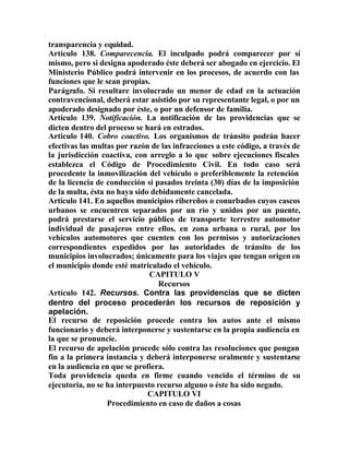 transparencia y equidad.
Artículo 138. Comparecencia. El inculpado podrá comparecer por sí
mismo, pero si designa apoderado éste deberá ser abogado en ejercicio. El
Ministerio Público podrá intervenir en los procesos, de acuerdo con las
funciones que le sean propias.
Parágrafo. Si resultare involucrado un menor de edad en la actuación
contravencional, deberá estar asistido por su representante legal, o por un
apoderado designado por éste, o por un defensor de familia.
Artículo 139. Notificación. La notificación de las providencias que se
dicten dentro del proceso se hará en estrados.
Artículo 140. Cobro coactivo. Los organismos de tránsito podrán hacer
efectivas las multas por razón de las infracciones a este código, a través de
la jurisdicción coactiva, con arreglo a lo que sobre ejecuciones fiscales
establezca el Código de Procedimiento Civil. En todo caso será
procedente la inmovilización del vehículo o preferiblemente la retención
de la licencia de conducción si pasados treinta (30) días de la imposición
de la multa, ésta no haya sido debidamente cancelada.
Artículo 141. En aquellos municipios ribereños o conurbados cuyos cascos
urbanos se encuentren separados por un río y unidos por un puente,
podrá prestarse el servicio público de transporte terrestre automotor
individual de pasajeros entre ellos, en zona urbana o rural, por los
vehículos automotores que cuenten con los permisos y autorizaciones
correspondientes expedidos por las autoridades de tránsito de los
municipios involucrados; únicamente para los viajes que tengan origen en
el municipio donde esté matriculado el vehículo.
CAPITULO V
Recursos
Artículo 142. Recursos. Contra las providencias que se dicten
dentro del proceso procederán los recursos de reposición y
apelación.
El recurso de reposición procede contra los autos ante el mismo
funcionario y deberá interponerse y sustentarse en la propia audiencia en
la que se pronuncie.
El recurso de apelación procede sólo contra las resoluciones que pongan
fin a la primera instancia y deberá interponerse oralmente y sustentarse
en la audiencia en que se profiera.
Toda providencia queda en firme cuando vencido el término de su
ejecutoria, no se ha interpuesto recurso alguno o éste ha sido negado.
CAPITULO VI
Procedimiento en caso de daños a cosas
 