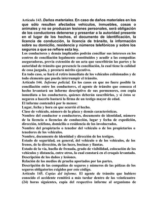 Artículo 143. Daños materiales. En caso de daños materiales en los
que sólo resulten afectados vehículos, inmuebles, cosas o
animales y no se produzcan lesiones personales, será obligación
de los conductores detenerse y presentar a la autoridad presente
en el lugar de los hechos, el documento de identificación, la
licencia de conducción, la licencia de tránsito, la información
sobre su domicilio, residencia y números telefónicos y sobre los
seguros a que se refiere esta ley.
Los conductores y demás implicados podrán conciliar sus intereses en los
centros de conciliación legalmente constituidos y acudir a las compañías
aseguradoras, previa extensión de un acta que suscribirán las partes y la
autoridad de tránsito que presencie la conciliación, la cual tiene la calidad
de cosa juzgada, y prestará mérito ejecutivo.
En todo caso, se hará el retiro inmediato de los vehículos colisionados y de
todo elemento que pueda interrumpir el tránsito.
Artículo 144. Informe policial. En los casos en que no fuere posible la
conciliación entre los conductores, el agente de tránsito que conozca el
hecho levantará un informe descriptivo de sus pormenores, con copia
inmediata a los conductores, quienes deberán suscribirlas, y si éstos se
negaren a hacerlo bastará la firma de un testigo mayor de edad.
El informe contendrá por lo menos:
Lugar, fecha y hora en que ocurrió el hecho.
Clase de vehículo, número de la placa y demás características.
Nombre del conductor o conductores, documento de identidad, número
de la licencia o licencias de conducción, lugar y fecha de expedición,
dirección, teléfono, domicilio o residencia de los involucrados.
Nombre del propietario o tenedor del vehículo o de los propietarios o
tenedores de los vehículos.
Nombre, documento de identidad y dirección de los testigos.
Estado de seguridad, en general, del vehículo o de los vehículos, de los
frenos, de la dirección, de las luces, bocinas y llantas.
Estado de la vía, huella de frenada, grado de visibilidad, colocación de los
vehículos y distancia, entre otros, la cual constará en el croquis levantado.
Descripción de los daños y lesiones.
Relación de los medios de prueba aportados por las partes.
Descripción de las compañías de seguros y números de las pólizas de los
seguros obligatorios exigidos por este código.
Artículo 145. Copias del informe. El agente de tránsito que hubiere
conocido el accidente remitirá a más tardar dentro de las veinticuatro
(24) horas siguientes, copia del respectivo informe al organismo de
 