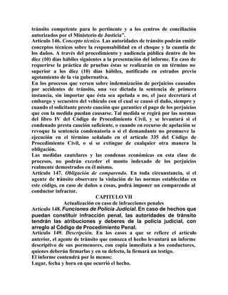 tránsito competente para lo pertinente y a los centros de conciliación
autorizados por el Ministerio de Justicia”.
Artículo 146. Concepto técnico. Las autoridades de tránsito podrán emitir
conceptos técnicos sobre la responsabilidad en el choque y la cuantía de
los daños. A través del procedimiento y audiencia pública dentro de los
diez (10) días hábiles siguientes a la presentación del informe. En caso de
requerirse la práctica de pruebas éstas se realizarán en un término no
superior a los diez (10) días hábiles, notificado en estrados previo
agotamiento de la vía gubernativa.
En los procesos que versen sobre indemnización de perjuicios causados
por accidentes de tránsito, una vez dictada la sentencia de primera
instancia, sin importar que ésta sea apelada o no, el juez decretará el
embargo y secuestro del vehículo con el cual se causó el daño, siempre y
cuando el solicitante preste caución que garantice el pago de los perjuicios
que con la medida puedan causarse. Tal medida se regirá por las normas
del libro IV del Código de Procedimiento Civil, y se levantará si el
condenado presta caución suficiente, o cuando en recurso de apelación se
revoque la sentencia condenatoria o si el demandante no promueve la
ejecución en el término señalado en el artículo 335 del Código de
Procedimiento Civil, o si se extingue de cualquier otra manera la
obligación.
Las medidas cautelares y las condenas económicas en esta clase de
procesos, no podrán exceder el monto indexado de los perjuicios
realmente demostrados en él mismo.
Artículo 147. Obligación de comparendo. En toda circunstancia, si el
agente de tránsito observare la violación de las normas establecidas en
este código, en caso de daños a cosas, podrá imponer un comparendo al
conductor infractor.
CAPITULO VII
Actualización en caso de infracciones penales
Artículo 148. Funciones de Policía Judicial. En caso de hechos que
puedan constituir infracción penal, las autoridades de tránsito
tendrán las atribuciones y deberes de la policía judicial, con
arreglo al Código de Procedimiento Penal.
Artículo 149. Descripción. En los casos a que se refiere el artículo
anterior, el agente de tránsito que conozca el hecho levantará un informe
descriptivo de sus pormenores, con copia inmediata a los conductores,
quienes deberán firmarlas y en su defecto, la firmará un testigo.
El informe contendrá por lo menos:
Lugar, fecha y hora en que ocurrió el hecho.
 