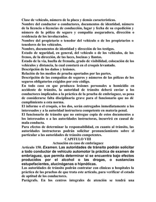 Clase de vehículo, número de la placa y demás características.
Nombre del conductor o conductores, documentos de identidad, número
de la licencia o licencias de conducción, lugar y fecha de su expedición y
número de la póliza de seguro y compañía aseguradora, dirección o
residencia de los involucrados.
Nombre del propietario o tenedor del vehículo o de los propietarios o
tenedores de los vehículos.
Nombre, documentos de identidad y dirección de los testigos.
Estado de seguridad, en general, del vehículo o de los vehículos, de los
frenos, de la dirección, de las luces, bocinas y llantas.
Estado de la vía, huella de frenada, grado de visibilidad, colocación de los
vehículos y distancia, la cual constará en el croquis levantado.
Descripción de los daños y lesiones.
Relación de los medios de prueba aportados por las partes.
Descripción de las compañías de seguros y números de las pólizas de los
seguros obligatorios exigidos por este código.
En todo caso en que produzca lesiones personales u homicidio en
accidente de tránsito, la autoridad de tránsito deberá enviar a los
conductores implicados a la práctica de la prueba de embriaguez, so pena
de considerarse falta disciplinaria grave para el funcionario que no dé
cumplimiento a esta norma.
El informe o el croquis, o los dos, serán entregados inmediatamente a los
interesados y a la autoridad instructora competente en materia penal.
El funcionario de tránsito que no entregue copia de estos documentos a
los interesados o a las autoridades instructoras, incurrirá en causal de
mala conducta.
Para efectos de determinar la responsabilidad, en cuanto al tránsito, las
autoridades instructoras podrán solicitar pronunciamiento sobre el
particular a las autoridades de tránsito competentes.
CAPITULO VIII
Actuación en caso de embriaguez
Artículo 150. Examen. Las autoridades de tránsito podrán solicitar
a todo conductor de vehículo automotor la práctica de examen de
embriaguez, que permita determinar si se encuentra bajo efectos
producidos por el alcohol o las drogas, o sustancias
estupefacientes, alucinógenas o hipnóticas.
Las autoridades de tránsito podrán contratar con clínicas u hospitales la
práctica de las pruebas de que trata este artículo, para verificar el estado
de aptitud de los conductores.
Parágrafo. En los centros integrales de atención se tendrá una
 