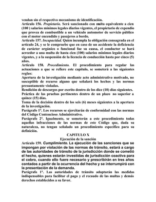 vendan sin el respectivo mecanismo de identificación.
Artículo 156. Propietario. Será sancionado con multa equivalente a cien
(100 ) salarios mínimos legales diarios vigentes, el propietario de expendio
que provea de combustible a un vehículo automotor de servicio público
con el motor encendido y pasajeros a bordo.
Artículo 157. Incapacidad. Quien incumpla la obligación consagrada en el
artículo 24, y se le compruebe que en caso de un accidente la deficiencia
de carácter orgánico o funcional fue su causa, el conductor se hará
acreedor a una multa de hasta cien (100) salarios mínimos legales diarios
vigentes, y a la suspensión de la licencia de conducción hasta por cinco (5)
años.
Artículo 158. Procedimiento. El procedimiento para regular las
actuaciones a que se refiere este capítulo, se someterá a las siguientes
reglas:
Apertura de la investigación mediante acto administrativo motivado, no
susceptible de recurso alguno que señalará los hechos y las normas
presuntamente violadas.
Rendición de descargos por escrito dentro de los diez (10) días siguientes.
Práctica de las pruebas pertinentes dentro de un plazo no superior a
quince (15) días.
Toma de la decisión dentro de los seis (6) meses siguientes a la apertura
de la investigación.
Parágrafo 1°. Los recursos se ejercitarán de conformidad con las normas
del Código Contencioso Administrativo.
Parágrafo 2°. Igualmente, se someterán a este procedimiento todas
aquellas infracciones de las normas de este Código que, dada su
naturaleza, no tengan señalado un procedimiento específico para su
definición.
CAPITULO X
Ejecución de la sanción
Artículo 159. Cumplimiento. La ejecución de las sanciones que se
impongan por violación de las normas de tránsito, estará a cargo
de las autoridades de tránsito de la jurisdicción donde se cometió
el hecho, quienes estarán investidas de jurisdicción coactiva para
el cobro, cuando ello fuere necesario y prescribirán en tres años
contados a partir de la ocurrencia del hecho y se interrumpirá con
la presentación de la demanda.
Parágrafo 1°. Las autoridades de tránsito adoptarán las medidas
indispensables para facilitar el pago y el recaudo de las multas y demás
derechos establecidos a su favor.
 