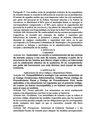 Parágrafo 2°. Las multas serán de propiedad exclusiva de los organismos
de tránsito donde se cometió la infracción de acuerdo con su jurisdicción.
El monto de aquellas multas que sean impuestas sobre las vías nacionales,
por parte del personal de la Policía Nacional adscrito a la Policía de
carreteras, se distribuirá el 50% para el municipio donde se entregue el
correspondiente comparendo y el 50% para apoyar la capacitación del
personal de la policía de carreteras y los planes de educación y seguridad
vial que adelanta esta Especialidad a lo largo de la Red Vial Nacional.
Artículo 160. Destinación. De conformidad con las normas presupuestales
respectivas, el recaudo por concepto de multas y sanciones por
infracciones de tránsito, se destinará a planes de tránsito, educación,
dotación de equipos, combustible y seguridad vial, salvo en lo que
corresponde a la Federación Colombiana de Municipios y los particulares
en quienes se delegue y participen en la administración, liquidación,
recaudo y distribución de las multas.
CAPITULO X
Caducidad
Artículo 161. Caducidad. La acción o contravención de las normas
de tránsito caduca a los seis (6) meses, contados a partir de la
ocurrencia de los hechos que dieron origen a ella y se interrumpe
con la celebración efectiva de la audiencia. El no cumplimiento
por parte del funcionario con este término será causal de mala
conducta.
CAPITULO XI
Aplicaciones de otros códigos y disposiciones finales
Artículo 162. Compatibilidad y analogía. Las normas contenidas en
el Código Contencioso Administrativo, Código Penal, Código de
Procedimiento Penal y Código de Procedimiento Civil, serán
aplicables a las situaciones no reguladas por el presente código,
en cuanto no fueren incompatibles y no hubiere norma prevista
para el caso en análisis.
Artículo 163. Norma aplicable. Las actuaciones en curso continuarán
sujetas a las disposiciones con base en las cuales se iniciaron.
Artículo 164. Facilidades. Las autoridades de tránsito a que se refiere el
presente código, adoptarán las medidas requeridas para que los usuarios
de los servicios puedan cumplir con las obligaciones que les correspondan
desde cualquier otro lugar en que se encuentre, cuando ello fuere
procedente.
Artículo 165. Presupuesto. Autorízase al Gobierno Nacional y a las
autoridades locales de tránsito para adoptar las medidas presupuestales
 